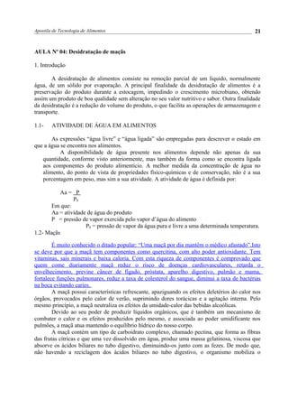 Apostila de Tecnologia de Alimentos
AULA No
04: Desidratação de maçãs
1. Introdução
A desidratação de alimentos consiste na remoção parcial de um líquido, normalmente
água, de um sólido por evaporação. A principal finalidade da desidratação de alimentos é a
preservação do produto durante a estocagem, impedindo o crescimento microbiano, obtendo
assim um produto de boa qualidade sem alteração no seu valor nutritivo e sabor. Outra finalidade
da desidratação é a redução do volume do produto, o que facilita as operações de armazenagem e
transporte.
1.1- ATIVIDADE DE ÁGUA EM ALIMENTOS
As expressões “água livre” e “água ligada” são empregadas para descrever o estado em
que a água se encontra nos alimentos.
A disponibilidade de água presente nos alimentos depende não apenas da sua
quantidade, conforme visto anteriormente, mas também da forma como se encontra ligada
aos componentes do produto alimentício. A melhor medida da concentração de água no
alimento, do ponto de vista de propriedades físico-químicas e de conservação, não é a sua
porcentagem em peso, mas sim a sua atividade. A atividade de água é definida por:
Aa = P
P0
Em que:
Aa = atividade de água do produto
P = pressão de vapor exercida pelo vapor d’água do alimento
P0 = pressão de vapor da água pura e livre a uma determinada temperatura.
1.2- Maçãs
É muito conhecido o ditado popular: “Uma maçã por dia mantêm o médico afastado”.Isto
se deve por que a maçã tem componentes como quercitina, com alto poder antioxidante. Tem
vitaminas, sais minerais e baixa caloria. Com esta riqueza de componentes é comprovado que
quem come diariamente maçã reduz o risco de doenças cardiovasculares, retarda o
envelhecimento, previne câncer de fígado, próstata, aparelho digestivo, pulmão e mama,
fortalece funções pulmonares, reduz a taxa de colesterol do sangue, diminui a taxa de bactérias
na boca evitando caries.
A maçã possui características refrescante, apaziguando os efeitos deletérios do calor nos
órgãos, provocados pelo calor de verão, suprimindo dores torácicas e a agitação interna. Pelo
mesmo princípio, a maçã neutraliza os efeitos da umidade-calor das bebidas alcoólicas.
Devido ao seu poder de produzir líquidos orgânicos, que é também um mecanismo de
combater o calor e os efeitos produzidos pelo mesmo, e associada ao poder umidificante nos
pulmões, a maçã atua mantendo o equilíbrio hídrico do nosso corpo.
A maçã contém um tipo de carboidrato complexo, chamado pectina, que forma as fibras
das frutas cítricas e que uma vez dissolvido em água, produz uma massa gelatinosa, viscosa que
absorve os ácidos biliares no tubo digestivo, diminuindo-os junto com as fezes. De modo que,
não havendo a reciclagem dos ácidos biliares no tubo digestivo, o organismo mobiliza o
21
 