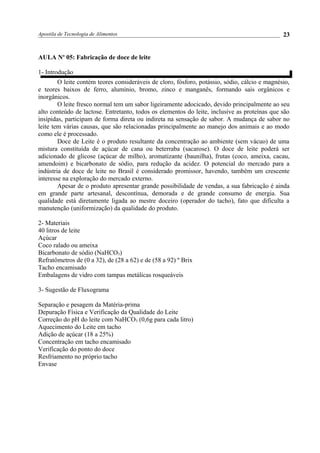 Apostila de Tecnologia de Alimentos
AULA No
05: Fabricação de doce de leite
1- Introdução
O leite contém teores consideráveis de cloro, fósforo, potássio, sódio, cálcio e magnésio,
e teores baixos de ferro, alumínio, bromo, zinco e manganês, formando sais orgânicos e
inorgânicos.
O leite fresco normal tem um sabor ligeiramente adocicado, devido principalmente ao seu
alto conteúdo de lactose. Entretanto, todos os elementos do leite, inclusive as proteínas que são
insípidas, participam de forma direta ou indireta na sensação de sabor. A mudança de sabor no
leite tem várias causas, que são relacionadas principalmente ao manejo dos animais e ao modo
como ele é processado.
Doce de Leite é o produto resultante da concentração ao ambiente (sem vácuo) de uma
mistura constituída de açúcar de cana ou beterraba (sacarose). O doce de leite poderá ser
adicionado de glicose (açúcar de milho), aromatizante (baunilha), frutas (coco, ameixa, cacau,
amendoim) e bicarbonato de sódio, para redução da acidez. O potencial do mercado para a
indústria de doce de leite no Brasil é considerado promissor, havendo, também um crescente
interesse na exploração do mercado externo.
Apesar de o produto apresentar grande possibilidade de vendas, a sua fabricação é ainda
em grande parte artesanal, descontínua, demorada e de grande consumo de energia. Sua
qualidade está diretamente ligada ao mestre doceiro (operador do tacho), fato que dificulta a
manutenção (uniformização) da qualidade do produto.
2- Materiais
40 litros de leite
Açúcar
Coco ralado ou ameixa
Bicarbonato de sódio (NaHCO3)
Refratômetros de (0 a 32), de (28 a 62) e de (58 a 92) º Brix
Tacho encamisado
Embalagens de vidro com tampas metálicas rosqueáveis
3- Sugestão de Fluxograma
Separação e pesagem da Matéria-prima
Depuração Física e Verificação da Qualidade do Leite
Correção do pH do leite com NaHCO3 (0,6g para cada litro)
Aquecimento do Leite em tacho
Adição de açúcar (18 a 25%)
Concentração em tacho encamisado
Verificação do ponto do doce
Resfriamento no próprio tacho
Envase
23
 