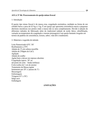 Apostila de Tecnologia de Alimentos
AULA No
06: Processamento de queijo minas frescal
1- Introdução
O queijo tipo minas frescal é de massa crua, coagulação enzimática, moldado na forma de um
cilindro baixo e pesa de 0,5 kg a 1 kg. É um queijo que apresenta consistência macia e pequenas
aberturas mecânicas nos pontos onde a massa não se uniu completamente. Devido à adoção de
diferentes métodos de fabricação além do tradicional (adição de ácido lático, ultrafiltração,
variação na temperatura de coagulação e mesmo prensagem) é um queijo bastante irregular em
termos de padrões de consistência, textura, sabor, vida útil e rendimento.
2- Materiais e sugestão de método
Leite Pasteurizado 63ºC /30’
Resfriamento a 35ºC
Adição de 1% de cultura mesófila
Adição de 250ppm de CaCl2
Agitação
Adição de coalho
Agitar bem e deixar em repouso absoluto
Coagulação (aprox. 30’ ou
até ponto de corte – fenda retilínea)
Corte (cubos de 1 cm de aresta)
Tratamento da Massa (agitar
lentamente por 20’ c/ pausas de 3’)
Dessoragem
Enformagem
Viragem (15’ e 30’)
Salga seca
Embalagem
ANOTAÇÕES
25
 