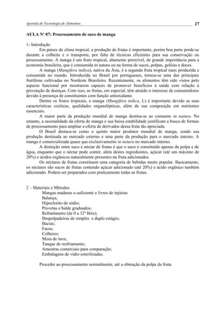 Apostila de Tecnologia de Alimentos
AULA No
07: Processamento de suco de manga
1- Introdução
Em países de clima tropical, a produção de frutas é importante, porém boa parte perde-se
durante a colheita e o transporte, por falta de técnicas eficientes para sua conservação ou
processamento. A manga é um fruto tropical, altamente perecível, de grande importância para a
economia brasileira, que é consumida in natura ou na forma de sucos, polpas, geléias e doces.
A manga (Mangifera indica), nativa da Ásia, é a segunda fruta tropical mais produzida e
consumida no mundo. Introduzida no Brasil por portugueses, tornou-se uma das principais
frutíferas cultivadas no Nordeste Brasileiro. Recentemente, os alimentos têm sido vistos pelo
aspecto funcional por mostrarem capazes de promover benefícios à saúde com relação à
prevenção de doenças. Com isso, as frutas, em especial, têm atraído o interesse de consumidores
devido à presença de constituintes com função antioxidante.
Dentre os frutos tropicais, a manga (Mangifera indica, L) é importante devido as suas
características exóticas, qualidades organolépticas, além da sua composição em nutrientes
essenciais.
A maior parte da produção mundial de manga destina-se ao consumo in natura. No
entanto, a sazonalidade da oferta de manga e sua baixa estabilidade justificam a busca de formas
de processamento para ampliar a oferta de derivados dessa fruta tão apreciada.
O Brasil destaca-se como o quinto maior produtor mundial de manga, sendo sua
produção destinada ao mercado externo e uma parte da produção para o mercado interno. A
manga é comercializada quase que exclusivamente in natura no mercado interno.
A distinção entre suco e néctar de frutas é que o suco é constituído apenas da polpa e de
água, enquanto que o néctar pode conter, além destes ingredientes, açúcar (até um máximo de
20%) e ácidos orgânicos naturalmente presentes na fruta adicionados.
Os néctares de frutas constituem uma categoria de bebidas muito popular. Basicamente,
os néctares são sucos de frutas contendo açúcar adicionado (até 20%) e ácido orgânico também
adicionado. Podem ser preparados com praticamente todas as frutas.
2 – Materiais e Métodos
Mangas maduras o suficiente e livres de injúrias
Balança;
Hipoclorito de sódio;
Provetas e balde graduados;
Refratômetro (de 0 a 32º Brix);
Despolpadeiras de simples e duplo estágio;
Bacias;
Facas;
Colheres;
Mesa de inox;
Tanque de resfriamento;
Amostras comerciais para comparação;
Embalagens de vidro esterilizadas.
Proceder ao processamento normalmente, até a obtenção da polpa da fruta.
27
 