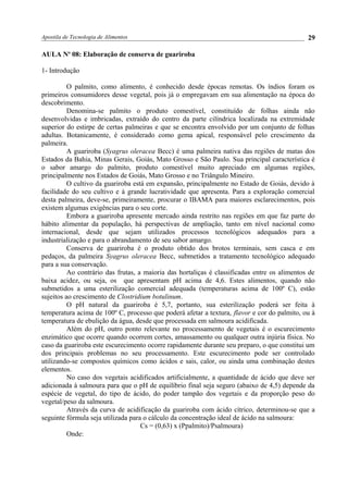 Apostila de Tecnologia de Alimentos
AULA No
08: Elaboração de conserva de guariroba
1- Introdução
O palmito, como alimento, é conhecido desde épocas remotas. Os índios foram os
primeiros consumidores desse vegetal, pois já o empregavam em sua alimentação na época do
descobrimento.
Denomina-se palmito o produto comestível, constituído de folhas ainda não
desenvolvidas e imbricadas, extraído do centro da parte cilíndrica localizada na extremidade
superior do estirpe de certas palmeiras e que se encontra envolvido por um conjunto de folhas
adultas. Botanicamente, é considerado como gema apical, responsável pelo crescimento da
palmeira.
A guariroba (Syagrus oleracea Becc) é uma palmeira nativa das regiões de matas dos
Estados da Bahia, Minas Gerais, Goiás, Mato Grosso e São Paulo. Sua principal característica é
o sabor amargo do palmito, produto comestível muito apreciado em algumas regiões,
principalmente nos Estados de Goiás, Mato Grosso e no Triângulo Mineiro.
O cultivo da guariroba está em expansão, principalmente no Estado de Goiás, devido à
facilidade do seu cultivo e à grande lucratividade que apresenta. Para a exploração comercial
desta palmeira, deve-se, primeiramente, procurar o IBAMA para maiores esclarecimentos, pois
existem algumas exigências para o seu corte.
Embora a guariroba apresente mercado ainda restrito nas regiões em que faz parte do
hábito alimentar da população, há perspectivas de ampliação, tanto em nível nacional como
internacional, desde que sejam utilizados processos tecnológicos adequados para a
industrialização e para o abrandamento de seu sabor amargo.
Conserva de guariroba é o produto obtido dos brotos terminais, sem casca e em
pedaços, da palmeira Syagrus oleracea Becc, submetidos a tratamento tecnológico adequado
para a sua conservação.
Ao contrário das frutas, a maioria das hortaliças é classificadas entre os alimentos de
baixa acidez, ou seja, os que apresentam pH acima de 4,6. Estes alimentos, quando não
submetidos a uma esterilização comercial adequada (temperaturas acima de 100º C), estão
sujeitos ao crescimento de Clostridium botulinum.
O pH natural da guariroba é 5,7, portanto, sua esterilização poderá ser feita à
temperatura acima de 100º C, processo que poderá afetar a textura, flavor e cor do palmito, ou à
temperatura de ebulição da água, desde que processada em salmoura acidificada.
Além do pH, outro ponto relevante no processamento de vegetais é o escurecimento
enzimático que ocorre quando ocorrem cortes, amassamento ou qualquer outra injúria física. No
caso da guariroba este escurecimento ocorre rapidamente durante seu preparo, o que constitui um
dos principais problemas no seu processamento. Este escurecimento pode ser controlado
utilizando-se compostos químicos como ácidos e sais, calor, ou ainda uma combinação destes
elementos.
No caso dos vegetais acidificados artificialmente, a quantidade de ácido que deve ser
adicionada à salmoura para que o pH de equilíbrio final seja seguro (abaixo de 4,5) depende da
espécie de vegetal, do tipo de ácido, do poder tampão dos vegetais e da proporção peso do
vegetal/peso da salmoura.
Através da curva de acidificação da guariroba com ácido cítrico, determinou-se que a
seguinte fórmula seja utilizada para o cálculo da concentração ideal de ácido na salmoura:
Cs = (0,63) x (Ppalmito)/Psalmoura)
Onde:
29
 