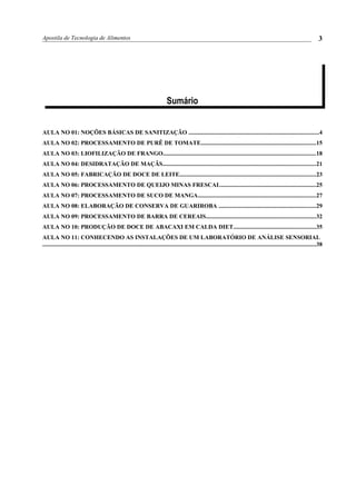 Apostila de Tecnologia de Alimentos
Sumário
AULA NO 01: NOÇÕES BÁSICAS DE SANITIZAÇÃO .......................................................................................4
AULA NO 02: PROCESSAMENTO DE PURÊ DE TOMATE.............................................................................15
AULA NO 03: LIOFILIZAÇÃO DE FRANGO......................................................................................................18
AULA NO 04: DESIDRATAÇÃO DE MAÇÃS......................................................................................................21
AULA NO 05: FABRICAÇÃO DE DOCE DE LEITE...........................................................................................23
AULA NO 06: PROCESSAMENTO DE QUEIJO MINAS FRESCAL................................................................25
AULA NO 07: PROCESSAMENTO DE SUCO DE MANGA...............................................................................27
AULA NO 08: ELABORAÇÃO DE CONSERVA DE GUARIROBA .................................................................29
AULA NO 09: PROCESSAMENTO DE BARRA DE CEREAIS.........................................................................32
AULA NO 10: PRODUÇÃO DE DOCE DE ABACAXI EM CALDA DIET.......................................................35
AULA NO 11: CONHECENDO AS INSTALAÇÕES DE UM LABORATÓRIO DE ANÁLISE SENSORIAL
.......................................................................................................................................................................................38
3
 