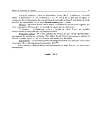 Apostila de Tecnologia de Alimentos
Adição de salmoura – Deve ser adicionada a quente (95º C) e acidificada com ácido
cítrico. A concentração de sal recomendada é de 2% (20 g de sal por litro de água). O
enchimento dos recipientes não deve ser completo (recomenda-se deixar 5 mm abaixo da borda
do vidro). Os vidros cheios devem seguir imediatamente para a exaustão.
Exaustão – Os vidros entram sem as tampas, de preferência, ou com estas acopladas por
cima, sem rosquear. Na saída, eles são tampados e seguem para a esterilização.
Fechamento – Imediatamente após a exaustão os vidros devem ser fechados
hermeticamente e conduzidos para o tratamento térmico.
Tratamento térmico – Os vidros fechados são imersos em água fervente por um tempo
que depende do tamanho do recipiente. (Para vidros de até 800 mL, recomenda-se utilizar 30
minutos, contados a partir do início da fervura, após a colocação dos vidros.)
Resfriamento – Deve ser feito gradativamente para evitar choque térmico e conseqüente
ruptura dos vidros. A temperatura recomendada é de 37º C.
Armazenamento – Recomenda-se o armazenamento em locais frescos, com temperatura
não muito alta.
ANOTAÇÕES
31
 