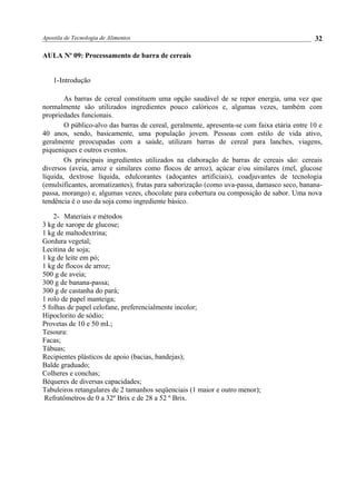 Apostila de Tecnologia de Alimentos
AULA No
09: Processamento de barra de cereais
1-Introdução
As barras de cereal constituem uma opção saudável de se repor energia, uma vez que
normalmente são utilizados ingredientes pouco calóricos e, algumas vezes, também com
propriedades funcionais.
O público-alvo das barras de cereal, geralmente, apresenta-se com faixa etária entre 10 e
40 anos, sendo, basicamente, uma população jovem. Pessoas com estilo de vida ativo,
geralmente preocupadas com a saúde, utilizam barras de cereal para lanches, viagens,
piqueniques e outros eventos.
Os principais ingredientes utilizados na elaboração de barras de cereais são: cereais
diversos (aveia, arroz e similares como flocos de arroz), açúcar e/ou similares (mel, glucose
líquida, dextrose líquida, edulcorantes (adoçantes artificiais), coadjuvantes de tecnologia
(emulsificantes, aromatizantes), frutas para saborização (como uva-passa, damasco seco, banana-
passa, morango) e, algumas vezes, chocolate para cobertura ou composição de sabor. Uma nova
tendência é o uso da soja como ingrediente básico.
2- Materiais e métodos
3 kg de xarope de glucose;
1 kg de maltodextrina;
Gordura vegetal;
Lecitina de soja;
1 kg de leite em pó;
1 kg de flocos de arroz;
500 g de aveia;
300 g de banana-passa;
300 g de castanha do pará;
1 rolo de papel manteiga;
5 folhas de papel celofane, preferencialmente incolor;
Hipoclorito de sódio;
Provetas de 10 e 50 mL;
Tesoura:
Facas;
Tábuas;
Recipientes plásticos de apoio (bacias, bandejas);
Balde graduado;
Colheres e conchas;
Béqueres de diversas capacidades;
Tabuleiros retangulares de 2 tamanhos seqüenciais (1 maior e outro menor);
Refratômetros de 0 a 32º Brix e de 28 a 52 º Brix.
32
 