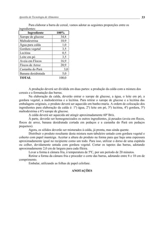 Apostila de Tecnologia de Alimentos
Para elaborar a barra de cereal, vamos adotar as seguintes proporções entre os
ingredientes:
Ingrediente 100%
Xarope de glucose 34,8
Maltodextrina 10,9
Água para calda 1,0
Gordura vegetal 3,5
Lecitina 0,5
Leite em pó 3,5
Aveia em Flocos 16,9
Flocos de Arroz 20,9
Castanha do Pará 3,0
Banana desidratada 5,0
TOTAL 100,0
A produção deverá ser dividida em duas partes: a produção da calda com a mistura dos
cereais e a formatação das barras.
Na elaboração da calda, deverão entrar o xarope de glucose, a água, o leite em pó, a
gordura vegetal, a maltodextrina e a lecitina. Para retirar o xarope de glucose e a lecitina das
embalagens originais, o produto deverá ser aquecido em banho-maria. A ordem de colocação dos
ingredientes para elaboração da calda é: 1º) água, 2º) leite em pó, 3º) lecitina, 4º) gordura, 5º)
maltodextrina e 6º) xarope de glucose.
A calda deverá ser aquecida até atingir aproximadamente 60º Brix.
À parte, deverão ser homogeneizados os outros ingredientes, já pesados (aveia em flocos,
flocos de arroz, banana desidratada cortada em pedaços e a castanha do Pará em pedaços
pequenos).
Agora, os sólidos deverão ser misturados à calda, já pronta, mas ainda quente.
Distribuir o produto resultante desta mistura num tabuleiro untado com gordura vegetal e
coberto com papel manteiga. Acertar a altura do produto na forma para que haja uma espessura
aproximadamente igual no recipiente como um todo. Para isso, utilizar o dorso de uma espátula
ou colher, devidamente untada com gordura vegetal. Cortar os tapetes das barras, adotando
aproximadamente 2,0 cm de largura para cada fileira.
Levar a forma à câmara fria, à temperatura de 5ºC, por um período de 20 minutos.
Retirar a forma da câmara fria e proceder o corte das barras, adotando entre 8 e 10 cm de
comprimento.
Embalar, utilizando as folhas de papel celofane.
ANOTAÇÕES
33
 