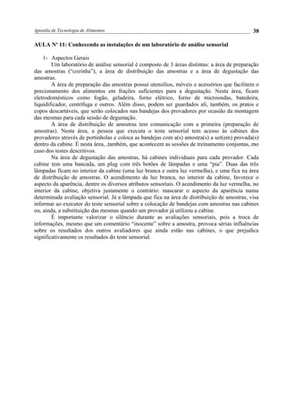 Apostila de Tecnologia de Alimentos
AULA No
11: Conhecendo as instalações de um laboratório de análise sensorial
1- Aspectos Gerais
Um laboratório de análise sensorial é composto de 3 áreas distintas: a área de preparação
das amostras (“cozinha”), a área de distribuição das amostras e a área de degustação das
amostras.
A área de preparação das amostras possui utensílios, móveis e acessórios que facilitem o
porcionamento dos alimentos em frações suficientes para a degustação. Nesta área, ficam
eletrodomésticos como fogão, geladeira, forno elétrico, forno de microondas, batedeira,
liquidificador, centrífuga e outros. Além disso, podem ser guardados ali, também, os pratos e
copos descartáveis, que serão colocados nas bandejas dos provadores por ocasião da montagem
das mesmas para cada sessão de degustação.
A área de distribuição de amostras tem comunicação com a primeira (preparação de
amostras). Nesta área, a pessoa que executa o teste sensorial tem acesso às cabines dos
provadores através de portinholas e coloca as bandejas com a(s) amostra(s) a ser(em) provada(s)
dentro da cabine. É nesta área, ,também, que acontecem as sessões de treinamento conjuntas, mo
caso dos testes descritivos.
Na área de degustação das amostras, há cabines individuais para cada provador. Cada
cabine tem uma bancada, um plug com três botões de lâmpadas e uma “pia”. Duas das três
lâmpadas ficam no interior da cabine (uma luz branca e outra luz vermelha), e uma fica na área
de distribuição de amostras. O acendimento da luz branca, no interior da cabine, favorece o
aspecto da aparência, dentre os diversos atributos sensoriais. O acendimento da luz vermelha, no
interior da cabine, objetiva justamente o contrário: mascarar o aspecto da aparência numa
determinada avaliação sensorial. Já a lâmpada que fica na área de distribuição de amostras, visa
informar ao executor do teste sensorial sobre a colocação de bandejas com amostras nas cabines
ou, ainda, a substituição das mesmas quando um provador já utilizou a cabine.
É importante valorizar o silêncio durante as avaliações sensoriais, pois a troca de
informações, mesmo que um comentário “inocente” sobre a amostra, provoca sérias influências
sobre os resultados dos outros avaliadores que ainda estão nas cabines, o que prejudica
significativamente os resultados do teste sensorial.
38
 