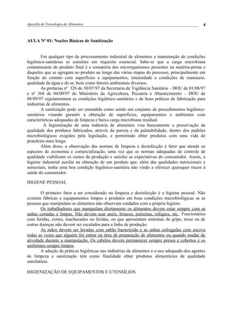 Apostila de Tecnologia de Alimentos
AULA No
01: Noções Básicas de Sanitização
Em qualquer tipo de processamento industrial de alimentos a manutenção de condições
higiênico-sanitárias se constitui em requisito essencial. Sabe-se que a carga microbiana
contaminante do produto final é a somatória dos microrganismos presentes na matéria-prima e
daqueles que se agregam ao produto ao longo das várias etapas do processo, principalmente em
função do contato com superfícies e equipamentos, intensidade e condições de manuseio,
qualidade da água e do ar, bem como fatores ambientais diversos.
As portarias nº 326 de 30/07/97 da Secretaria de Vigilância Sanitária – DOU de 01/08/97
e nº 368 de 04/09/97 do Ministério da Agricultura, Pecuária e Abastecimento – DOU de
08/09/97 regulamentam as condições higiênico-sanitárias e de boas práticas de fabricação para
indústrias de alimentos.
A sanitização pode ser entendida como sendo um conjunto de procedimentos higiênico-
sanitários visando garantir a obtenção de superfícies, equipamentos e ambientes com
características adequadas de limpeza e baixa carga microbiana residual.
A higienização de uma indústria de alimentos visa basicamente a preservação da
qualidade dos produtos fabricados, através da pureza e da palatabilidade, dentro dos padrões
microbiológicos exigidos pela legislação, e permitindo obter produtos com uma vida de
prateleira mais longa.
Além disso, a observação das normas de limpeza e desinfecção é fator que atende os
aspectos de economia e comercialização, uma vez que as normas adequadas de controle de
qualidade viabilizam os custos de produção e satisfaz as expectativas do consumidor. Assim, a
higiene industrial auxilia na obtenção de um produto que, além das qualidades nutricionais e
sensoriais, tenha uma boa condição higiênico-sanitária não vindo a oferecer quaisquer riscos à
saúde do consumidor.
HIGIENE PESSOAL
O primeiro fator a ser considerado na limpeza e desinfecção é a higiene pessoal. Não
existem fábricas e equipamentos limpos e produtos em boas condições microbiológicas se as
pessoas que manipulam os alimentos não observam cuidados com a própria higiene.
Os trabalhadores que manipulam diretamente os alimentos devem estar sempre com as
unhas cortadas e limpas. Não devem usar anéis, brincos, pulseiras, relógios, etc.. Funcionários
com feridas, cortes, machucados ou feridas, ou que apresentam sintomas de gripe, tosse ou de
outras doenças não devem ser escalados para a linha de produção.
As mãos devem ser lavadas com sabão bactericida e as unhas esfregadas com escova
todas as vezes que alguém for entrar na área de preparação de alimentos ou quando mudar de
atividade durante a manipulação. Os cabelos devem permanecer sempre presos e cobertos e os
uniformes sempre limpos.
A adoção de práticas higiênicas nas indústrias de alimentos e o uso adequado dos agentes
de limpeza e sanitização têm como finalidade obter produtos alimentícios de qualidade
satisfatória.
HIGIENIZAÇÃO DE EQUIPAMENTOS E UTENSÍLIOS
4
 