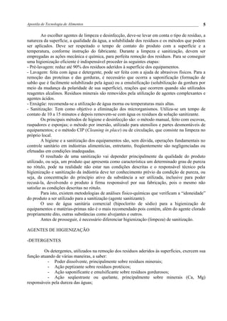 Apostila de Tecnologia de Alimentos
Ao escolher agentes de limpeza e desinfecção, deve-se levar em conta o tipo de resíduo, a
natureza da superfície, a qualidade da água, a solubilidade dos resíduos e os métodos que podem
ser aplicados. Deve ser respeitado o tempo de contato do produto com a superfície e a
temperatura, conforme instrução do fabricante. Durante a limpeza e sanitização, devem ser
empregadas as ações mecânica e química, para perfeita remoção dos resíduos. Para se conseguir
uma higienização eficiente é indispensável proceder às seguintes etapas:
- Pré-lavagem: reduz até 90% dos resíduos aderidos à superfície dos equipamentos.
- Lavagem: feita com água e detergente, pode ser feita com a ajuda de abrasivos físicos. Para a
remoção das proteínas e das gorduras, é necessário que ocorra a saponificação (formação de
sabão que é facilmente solubilizado pela água) ou a emulsificação (solubilização da gordura por
meio da mudança da polaridade de sua superfície), reações que ocorrem quando são utilizados
reagentes alcalinos. Resíduos minerais são removidos pela utilização de agentes complexantes e
agentes ácidos.
- Enxágüe: recomenda-se a utilização de água morna ou temperaturas mais altas.
- Sanitização: Tem como objetivo a eliminação dos microrganismos. Utiliza-se um tempo de
contato de 10 a 15 minutos e depois removem-se com água os resíduos da solução sanitizante.
Os principais métodos de higiene e desinfecção são: o método manual, feito com escovas,
raspadores e esponjas; o método por imersão, utilizado para utensílios e partes desmontáveis de
equipamentos; e o método CIP (Cleaning in place) ou de circulação, que consiste na limpeza no
próprio local.
A higiene e a sanitização dos equipamentos são, sem dúvida, operações fundamentais no
controle sanitário em indústrias alimentícias, entretanto, freqüentemente são negligenciadas ou
efetuadas em condições inadequadas.
O resultado de uma sanitização vai depender principalmente da qualidade do produto
utilizado, ou seja, um produto que apresenta como característica um determinado grau de pureza
no rótulo, pode na realidade não estar nas condições descritas e o responsável técnico pela
higienização e sanitização da indústria deve ter conhecimento prévio da condição de pureza, ou
seja, da concentração do princípio ativo da substância a ser utilizada, inclusive para poder
recusá-la, devolvendo o produto à firma responsável por sua fabricação, pois o mesmo não
satisfaz as condições descritas no rótulo.
Para isto, existem metodologias de análises físico-químicas que verificam a “idoneidade”
do produto a ser utilizado para a sanitização (agente sanitizante).
O uso de água sanitária comercial (hipoclorito de sódio) para a higienização de
equipamentos e matérias-primas não é o mais recomendado pois contém, além do agente clorado
propriamente dito, outras substâncias como alvejantes e outros.
Antes de prosseguir, é necessário diferenciar higienização (limpeza) de sanitização.
AGENTES DE HIGIENIZAÇÃO
-DETERGENTES
Os detergentes, utilizados na remoção dos resíduos aderidos às superfícies, exercem sua
função atuando de várias maneiras, a saber:
- Poder dissolvente, principalmente sobre resíduos minerais;
- Ação peptizante sobre resíduos protéicos;
- Ação saponificante e emulsificante sobre resíduos gordurosos;
- Ação seqüestraste ou quelante, principalmente sobre minerais (Ca, Mg)
responsáveis pela dureza das águas;
5
 
