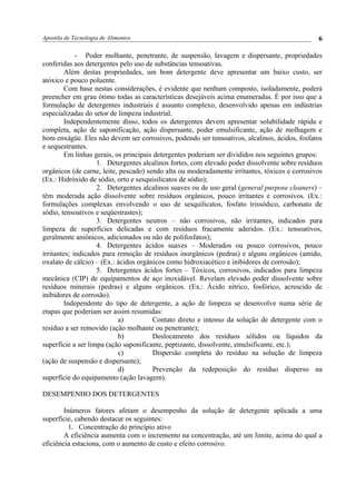 Apostila de Tecnologia de Alimentos
- Poder molhante, penetrante, de suspensão, lavagem e dispersante, propriedades
conferidas aos detergentes pelo uso de substâncias tensoativas.
Além destas propriedades, um bom detergente deve apresentar um baixo custo, ser
atóxico e pouco poluente.
Com base nestas considerações, é evidente que nenhum composto, isoladamente, poderá
preencher em grau ótimo todas as características desejáveis acima enumeradas. É por isso que a
formulação de detergentes industriais é assunto complexo, desenvolvido apenas em indústrias
especializadas do setor de limpeza industrial.
Independentemente disso, todos os detergentes devem apresentar solubilidade rápida e
completa, ação de saponificação, ação dispersante, poder emulsificante, ação de molhagem e
bom enxágüe. Eles não devem ser corrosivos, podendo ser tensoativos, alcalinos, ácidos, fosfatos
e sequestrantes.
Em linhas gerais, os principais detergentes poderiam ser divididos nos seguintes grupos:
1. Detergentes alcalinos fortes, com elevado poder dissolvente sobre resíduos
orgânicos (de carne, leite, pescado) sendo alta ou moderadamente irritantes, tóxicos e corrosivos
(Ex.: Hidróxido de sódio, orto e sesquisilicatos de sódio);
2. Detergentes alcalinos suaves ou de uso geral (general purpose cleaners) –
têm moderada ação dissolvente sobre resíduos orgânicos, pouco irritantes e corrosivos. (Ex.:
formulações complexas envolvendo o uso de sesquilicatos, fosfato trissódico, carbonato de
sódio, tensoativos e seqüestrastes);
3. Detergentes neutros – não corrosivos, não irritantes, indicados para
limpeza de superfícies delicadas e com resíduos fracamente aderidos. (Ex.: tensoativos,
geralmente aniônicos, adicionados ou não de polifosfatos);
4. Detergentes ácidos suaves – Moderados ou pouco corrosivos, pouco
irritantes; indicados para remoção de resíduos inorgânicos (pedras) e alguns orgânicos (amido,
oxalato de cálcio) – (Ex.: ácidos orgânicos como hidroxiacético e inibidores de corrosão);
5. Detergentes ácidos fortes – Tóxicos, corrosivos, indicados para limpeza
mecânica (CIP) de equipamentos de aço inoxidável. Revelam elevado poder dissolvente sobre
resíduos minerais (pedras) e alguns orgânicos. (Ex.: Ácido nítrico, fosfórico, acrescido de
inibidores de corrosão).
Independente do tipo de detergente, a ação de limpeza se desenvolve numa série de
etapas que poderiam ser assim resumidas:
a) Contato direto e intenso da solução de detergente com o
resíduo a ser removido (ação molhante ou penetrante);
b) Deslocamento dos resíduos sólidos ou líquidos da
superfície a ser limpa (ação saponificante, peptizante, dissolvente, emulsificante, etc.);
c) Dispersão completa do resíduo na solução de limpeza
(ação de suspensão e dispersante);
d) Prevenção da redeposição do resíduo disperso na
superfície do equipamento (ação lavagem).
DESEMPENHO DOS DETERGENTES
Inúmeros fatores afetam o desempenho da solução de detergente aplicada a uma
superfície, cabendo destacar os seguintes:
1. Concentração do princípio ativo
A eficiência aumenta com o incremento na concentração, até um limite, acima do qual a
eficiência estaciona, com o aumento de custo e efeito corrosivo.
6
 