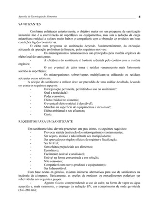 Apostila de Tecnologia de Alimentos
SANITIZANTES
Conforme enfatizado anteriormente, o objetivo maior em um programa de sanitização
industrial não é a esterilização de superfícies ou equipamentos, mas sim a redução da carga
microbiana residual a valores muito baixos e compatíveis com a obtenção de produtos em boas
condições higiênico-sanitárias.
O êxito num programa de sanitização depende, fundamentalmente, da execução
adequada da operação preliminar de limpeza, pelos seguintes motivos:
- Os microrganismos remanescentes são protegidos pela matéria orgânica do
efeito letal do sanitizante;
- A eficiência do sanitizante é bastante reduzida pelo contato com a matéria
orgânica;
- O uso eventual do calor torna o resíduo remanescente mais fortemente
aderido às superfícies;
- Os microrganismos sobreviventes multiplicam-se utilizando os resíduos
aderentes como substrato.
A seleção do sanitizante a utilizar deve ser precedida de uma análise detalhada, levando
em conta os seguintes aspectos:
- Há legislação pertinente, permitindo o uso do sanitizante?;
- Qual a toxicidade?;
- Poder corrosivo;
- Efeito residual no alimento;
- O eventual efeito residual é desejável?;
- Manchas na superfície de equipamentos e utensílios?;
- Efeito ambiental e nos efluentes;
- Custo.
REQUISITOS PARA UM SANITIZANTE
Um sanitizante ideal deveria preencher, em grau ótimo, os seguintes requisitos:
- Provocar rápida destruição dos microrganismos contaminantes;
- Ser seguro, atóxico e não irritante aos manipuladores;
- Ser aprovado por órgãos oficiais de registro e fiscalização;
- Ser lavável;
- Sem efeitos prejudiciais aos alimentos;
- Econômico;
- Facilmente dosável e analisável;
- Estável na forma concentrada e em solução;
- Não corrosivo;
- Compatível com outros produtos e equipamentos;
- Ser hidrossolúvel.
Com base nestas exigências, existem inúmeras alternativas para uso de sanitizantes na
indústria de alimentos. Basicamente, as opções de produtos ou procedimentos poderiam ser
subdivididas nos seguintes grupos:
- Agentes físicos: compreendendo o uso do calor, na forma de vapor ou água
aquecida e, mais raramente, o emprego da radiação UV, em comprimento de onda germicida
(240-280 nm);
8
 