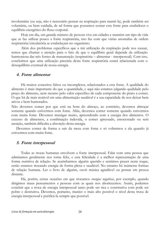involuntária (ou seja, não é necessário pensar na respiração para mantê-la), pode também ser
voluntária, ou bem cuidada, de tal forma que possamos contar esta fonte para estabelecer o
equilíbrio energético do fluxo corporal.
Hoje em dia, um grande número de pessoas vive em cidades e mantém um tipo de vida
que as faz utilizar pouco a fonte respiratória, isto faz com que várias anomalias de ordem
respiratória/circulatória se estabeleçam no organismo.
Além dos problemas específicos que a má utilização da respiração pode nos causar,
temos que chamar a atenção para o fato de que o equilíbrio geral depende da utilização
harmoniosa das três fontes de manutenção (respiratória – alimentar - interpessoal). Com isto,
concluímos que uma utilização precária desta fonte respiratória estará relacionada com o
desequilíbrio eventual de nossa energia.

4. Fonte alimentar
Há muitos conceitos falsos ou incompletos, relacionados a esta fonte. A qualidade do
alimento é mais importante do que a quantidade, e aqui não estamos julgando qualidade pelo
preço do alimento, nem mesmo pelo valor específico de cada componente do prato a comer.
O que há de mais notável em uma alimentação saudável é a sua capacidade de nos deixar bem
ativos e bem humorados.
Não devemos comer por que está na hora do almoço, ao contrário, devemos almoçar
somente quando estivermos com fome. Aliás, devemos comer somente quando estivermos
com muita fome. Devemos mastigar muito, apreendendo com a energia dos alimentos. O
excesso de alimentos, a combinação indevida, o comer apressado, emocionado ou sem
atenção, também dificulta a absorção desta energia.
Devemos comer de forma a sair da mesa com fome e só voltarmos a ela quando já
estivermos com muita fome.

5. Fonte interpessoal
Todas as trocas humanas envolvem a fonte interpessoal. Falar com uma pessoa que
admiramos geralmente nos torna feliz, e esta felicidade é a melhor representação de uma
forma nutritiva de relação. Se acarinharmos alguém querido e sentimos prazer neste toque,
então estamos trocando energia de forma plena e saudável. No entanto há inúmeras formas
de relação humana. Ler o livro de alguém, ouvir música agradável ou pensar em pessoa
distante.
Há, porém, certas ocasiões em que trocamos energias negativas, por exemplo, quando
dirigimos maus pensamentos a pessoas com as quais nos aborrecemos. Assim, podemos
concluir que a troca de energia interpessoal tanto pode ser rica e construtiva com pode ser
pobre e destrutiva. Devemos, portanto, manter o mais alto possível o nível desta troca de
energia interpessoal e purificá-la sempre que possível.

Curso de formação em auriculoterapia

20

 