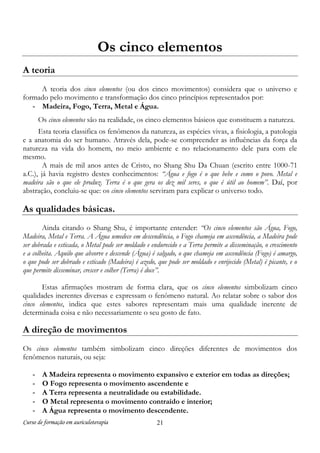 Os cinco elementos
A teoria
A teoria dos cinco elementos (ou dos cinco movimentos) considera que o universo e
formado pelo movimento e transformação dos cinco princípios representados por:
- Madeira, Fogo, Terra, Metal e Água.
Os cinco elementos são na realidade, os cinco elementos básicos que constituem a natureza.
Esta teoria classifica os fenômenos da natureza, as espécies vivas, a fisiologia, a patologia
e a anatomia do ser humano. Através dela, pode-se compreender as influências da força da
natureza na vida do homem, no meio ambiente e no relacionamento dele para com ele
mesmo.
A mais de mil anos antes de Cristo, no Shang Shu Da Chuan (escrito entre 1000-71
a.C.), já havia registro destes conhecimentos: “Água e fogo é o que bebe e como o povo. Metal e
madeira são o que ele produz. Terra é o que gera os dez mil seres, o que é útil ao homem”. Daí, por
abstração, concluiu-se que: os cinco elementos serviram para explicar o universo todo.

As qualidades básicas.
Ainda citando o Shang Shu, é importante entender: “Os cinco elementos são Água, Fogo,
Madeira, Metal e Terra. A Água umedece em descendência, o Fogo chameja em ascendência, a Madeira pode
ser dobrada e esticada, o Metal pode ser moldado e endurecido e a Terra permite a disseminação, o crescimento
e a colheita. Aquilo que absorve e descende (Água) é salgado, o que chameja em ascendência (Fogo) é amargo,
o que pode ser dobrado e esticado (Madeira) é azedo, que pode ser moldado e enrijecido (Metal) é picante, e o
que permite disseminar, crescer e colher (Terra) é doce”.
Estas afirmações mostram de forma clara, que os cinco elementos simbolizam cinco
qualidades inerentes diversas e expressam o fenômeno natural. Ao relatar sobre o sabor dos
cinco elementos, indica que estes sabores representam mais uma qualidade inerente de
determinada coisa e não necessariamente o seu gosto de fato.

A direção de movimentos
Os cinco elementos também simbolizam cinco direções diferentes de movimentos dos
fenômenos naturais, ou seja:
-

A Madeira representa o movimento expansivo e exterior em todas as direções;
O Fogo representa o movimento ascendente e
A Terra representa a neutralidade ou estabilidade.
O Metal representa o movimento contraído e interior;
A Água representa o movimento descendente.

Curso de formação em auriculoterapia

21

 