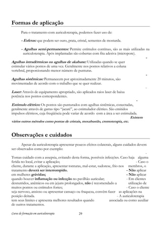 Formas de aplicação
Para o tratamento com auriculoterapia, podemos fazer uso de:

- Esferas: que podem ser ouro, prata, cristal, sementes de mostarda.
- Agulhas semi-permanentes: Permite estímulos contínuo, são as mais utilizadas na
auriculoterapia. Após implantadas são cobertas com fita adesiva (micropore).

-

Agulhas intradérmicas ou agulhas de akabane: Utilizadas quando se quer

estimular vários pontos de uma vez. Geralmente nos pontos relativos a coluna
vertebral, proporcionando menor número de punturas.

-

Agulhas sistêmicas: Permanecem por aproximadamente 20 minutos, são
movimentadas de acordo com o trabalho que se quer realizar.

-

Laser: Através de equipamento apropriado, são aplicados raios laser de baixa
potência nos pontos correspondentes.

Estímulo elétrico: Os pontos são punturados com agulhas sistêmicas, conectadas,

-

geralmente através de garras tipo “jacaré”, ao estimulador elétrico. São emitidos
impulsos elétricos, cuja freqüência pode variar de acordo com a área a ser estimulada.
Existem
vários outros métodos como pontas de cristais, moxabustão, cromoterapia, etc.

Observações e cuidados
Apesar da auriculoterapia apresentar poucos efeitos colaterais, alguns cuidados devem
ser observados como por exemplo:
Tomas cuidado com a assepsia, evitando desta forma, possíveis infecções. Caso haja alguma
ferida no local, evitar a aplicação;
- Caso o
cliente, durante a aplicação, apresentar tonturas, mal-estar, sudorese, frio nos membros, o
tratamento deverá ser interrompido.
- Não aplicar
em mulheres grávidas;
- Não aplicar
quando houver inflamação ou infecção no pavilhão auricular;
- Em clientes
desnutridos, anêmicos ou em jejuns prolongados, não é recomendado a
utilização de
muitos pontos ou estímulos fortes;
- Caso o cliente
seja nervoso, ansioso ou apresentar cansaço ou fraqueza, convém fazer as aplicações na
posição deitada.
- A auriculoterapia
tem seus limites e apresenta melhores resultados quando
associada ou como auxiliar
de outros tratamentos.
Curso de formação em auriculoterapia

29

 