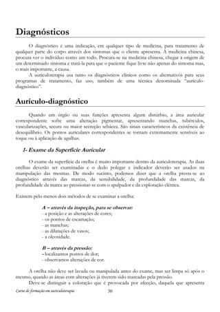 Diagnósticos
O diagnóstico é uma indicação, em qualquer tipo de medicina, para tratamento de
qualquer parte do corpo através dos sintomas que o cliente apresenta. A medicina chinesa,
procura ver o indivíduo como um todo. Procura-se na medicina chinesa, chegar a origem de
um determinado sintoma e tratá-la para que o paciente fique livre não apenas do sintoma mas,
o mais importante, a causa.
A auriculoterapia usa tanto os diagnósticos clínicos como os alternativos para seus
programas de tratamento, faz uso, também de uma técnica denominada “aurículodiagnóstico”.

Aurículo-diagnóstico
Quando um órgão ou suas funções apresenta algum distúrbio, a área auricular
correspondente sofre uma alteração pigmentar, apresentando manchas, tubérculos,
vascularizações, secura ou maior secreção sebácea. São sinais característicos da existência de
desequilíbrio. Os pontos auriculares correspondentes se tornam extremamente sensíveis ao
toque ou à aplicação de agulhas.

1- Exame da Superfície Auricular
O exame da superfície da orelha é muito importante dentro da auriculoterapia. As duas
orelhas deverão ser examinadas e o dedo polegar e indicador deverão ser usados na
manipulação das mesmas. De modo sucinto, podemos dizer que a orelha presta-se ao
diagnóstico através das marcas, da sensibilidade, da profundidade das marcas, da
profundidade da marca ao pressionar-se com o apalpador e da exploração elétrica.
Existem pelo menos dois métodos de se examinar a orelha:

A – através da inspeção, para se observar:
- a posição e as alterações de cores;
- os pontos de escamação;
- as manchas;
- as dilatações de vasos;
- a oleosidade.

B – através da pressão:
- localizamos pontos de dor;

- observamos alterações de cor.
A orelha não deve ser lavada ou manipulada antes do exame, mas ser limpa só após o
mesmo, quando as áreas com alterações já tiverem sido marcadas pela pressão.
Deve-se distinguir a coloração que é provocada por afecção, daquela que apresenta
Curso de formação em auriculoterapia

30

 