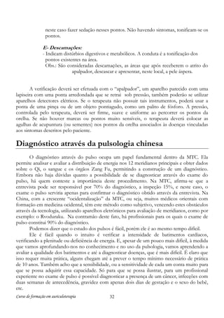 neste caso fazer sedação nesses pontos. Não havendo sintomas, tonificam-se os
pontos.

E- Descamações:

- Indicam distúrbios digestivos e metabólicos. A conduta é a tonificação dos
pontos existentes na área.
Obs.: São consideradas descamações, as áreas que após receberem o atrito do
apalpador, descascar e apresentar, neste local, a pele áspera.
A verificação deverá ser efetuada com o “apalpador”, um aparelho parecido com uma
lapiseira com uma ponta arredondada que se retrai sob pressão, também poderão se utilizar
aparelhos detectores elétricos. Se o terapeuta não possuir tais instrumentos, poderá usar a
ponta de uma pinça ou de um objeto pontiagudo, como um palito de fósforo. A pressão,
controlada pelo terapeuta, deverá ser firme, suave e uniforme ao percorrer os pontos da
orelha. Se não houver marcas ou pontos muito sensíveis, o terapeuta deverá colocar as
agulhas de acupuntura (ou sementes) nos pontos da orelha associados às doenças vinculadas
aos sintomas descritos pelo paciente.

Diagnóstico através da pulsologia chinesa
O diagnóstico através do pulso ocupa um papel fundamental dentro da MTC. Ela
permite analisar e avaliar a distribuição de energia nos 12 meridianos principais e obter dados
sobre o Qi, o sangue e os órgãos Zang Fu, permitindo a construção de um diagnóstico.
Embora não haja dúvidas quanto a possibilidade de se diagnosticar através do exame do
pulso, há quem conteste a importância deste procedimento. Na MTC, afirma-se que a
entrevista pode ser responsável por 70% do diagnóstico, a inspeção 15%, e neste caso, o
exame o pulso serviria apenas para confirmar o diagnóstico obtido através da entrevista. Na
China, com a crescente “ocidentalização” da MTC, ou seja, muitos médicos orientais com
formação em medicina ocidental, têm este método como subjetivo, vencendo estes obstáculos
através da tecnologia, utilizando aparelhos eletrônicos para avaliação de meridianos, como por
exemplo: o Rvoduraku. Na contramão deste fato, há profissionais para os quais o exame de
pulso constitui 90% do diagnóstico.
Podemos dizer que o estudo dos pulsos é fácil, porém ele é ao mesmo tempo difícil.
Ele é fácil quando o intuito é verificar a intensidade de batimentos cardíacos,
verificando a plenitude ou deficiência de energia. E, apesar de um pouco mais difícil, à medida
que vamos aprofundando-nos no conhecimento e no uso da pulsologia, vamos aprendendo a
avaliar a qualidade dos batimentos e até a diagnosticar doenças, que é mais difícil. É claro que
isso requer muita prática, alguns chegam até a prever o tempo mínimo necessário de prática
de 10 anos. Também acho que a sensibilidade, ou a sensitividade de cada um conta muito para
que se possa adquirir essa capacidade. Só para que se possa ilustrar, para um profissional
experiente no exame de pulso é possível diagnosticar a presença de um câncer, infecções com
duas semanas de antecedência, gravidez com apenas dois dias de gestação e o sexo do bebê,
etc.
Curso de formação em auriculoterapia

32

 