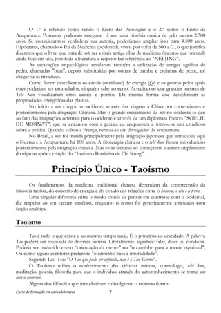 O 1.º é referido como sendo o Livro das Patologias e o 2.º como o Livro da
Acupuntura. Portanto, podemos assegurar à mtc, uma história escrita de pelo menos 2.500
anos. Se considerarmos verdadeira sua autoria, poderíamos ampliar isso para 4.500 anos.
Hipócrates, chamado o Pai da Medicina (ocidental), viveu por volta de 500 a.C., o que justifica
dizermos que o livro que trata de mtc ser a mais antiga obra de medicina (mesmo que oriental)
ainda hoje em uso, pois toda a literatura a respeito faz referência ao "NEI JING".
As escavações arqueológicas revelaram também a utilização de antigas agulhas de
pedra, chamadas "bian", depois substituídas por outras de bambu e espinhas de peixe, até
chegar-se às metálicas.
Como foram descobertos os canais (meridianos) de energia (Qi) e os pontos pelos quais
estes poderiam ser estimulados, ninguém sabe ao certo. Acreditamos que grandes mestres de
Tchi Kun visualizaram estes canais e pontos. Da mesma forma que descobriram as
propriedades energéticas das plantas.
No início a mtc chegou ao ocidente através das viagens à China por comerciantes e
posteriormente pela imigração Chinesa. Mas o grande crescimento da mtc no ocidente se deu
ao fato das imigrações orientais para o ocidente e através de um diplomata francês "SOULIE
DE MORNAT", que se encantou com a prática da acupuntura e tornou-se um estudioso
sobre a prática. Quando voltou a França, tornou-se um divulgador da acupuntura.
No Brasil, a mtc foi trazida principalmente pela imigração japonesa que introduziu aqui
o Shiatsu e a Acupuntura, há 100 anos. A fitoterapia chinesa e o tchi kun foram introduzidos
posteriormente pela imigração chinesa. Mas estas técnicas só começaram a serem amplamente
divulgadas após a criação do “Instituto Brasileiro de Chi Kung”.

Princípio Único - Taoísmo
Os fundamentos da medicina tradicional chinesa dependem da compreensão da
filosofia taoísta, do conceito de energia e do estudo das relações entre o homem, o céu e a terra.
Uma singular diferença entre o modo chinês de pensar em contraste com o ocidental,
diz respeito ao seu caráter sintético, enquanto o nosso foi genericamente articulado com
feição analítica.

Taoísmo
Tao é tudo o que existe e ao mesmo tempo nada. Ë o princípio da unicidade. A palavra
Tao poderá ser traduzida de diversas formas. Literalmente, significa: falar, dizer ou conduzir.
Poderia ser traduzido como “orientação da mente" ou "o caminho para a mente espiritual".
Ou como alguns escritores preferem: "o caminho para a imortalidade".
Segundo Lao-Tsé: "O Tao que pode ser definido, não é o Tao Eterno".
O Taoísmo utiliza o conhecimento das ciências míticas, cosmologia, tchi kun,
meditação, poesia, filosofia para que o indivíduo através do autoconhecimento se torne um
com o universo.
Alguns dos filósofos que introduziram e divulgaram o taoísmo foram:
Curso de formação em auriculoterapia

7

 