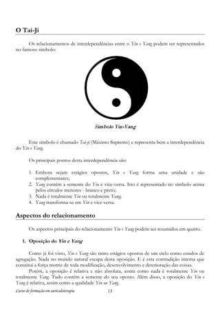 Curso de formação em auriculoterapia 13
O Tai-Ji
Os relacionamentos de interdependências entre o Yin e Yang podem ser representados
no famoso símbolo:
Este símbolo é chamado Tai-ji (Máximo Supremo) e representa bem a interdependência
do Yin e Yang.
Os principais pontos desta interdependência são:
1. Embora sejam estágios opostos, Yin e Yang forma uma unidade e são
complementares;
2. Yang contém a semente do Yin e vice-versa. Isto é representado no símbolo acima
pelos círculos menores - branco e preto;
3. Nada é totalmente Yin ou totalmente Yang;
4. Yang transforma-se em Yin e vice-versa.
Aspectos do relacionamento
Os aspectos principais do relacionamento Yin e Yang podem ser resumidos em quatro.
1. Oposição do Yin e Yang
Como já foi visto, Yin e Yang são tanto estágios opostos de um ciclo como estados de
agregação. Nada no mundo natural escapa desta oposição. E é esta contradição interna que
constitui a força motriz de toda modificação, desenvolvimento e deterioração das coisas.
Porém, a oposição é relativa e não absoluta, assim como nada é totalmente Yin ou
totalmente Yang. Tudo contém a semente do seu oposto. Além disso, a oposição do Yin e
Yang é relativa, assim como a qualidade Yin ou Yang.
 