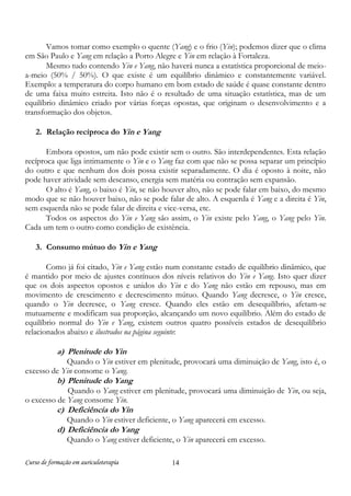 Curso de formação em auriculoterapia 14
Vamos tomar como exemplo o quente (Yang) e o frio (Yin); podemos dizer que o clima
em São Paulo e Yang em relação a Porto Alegre e Yin em relação à Fortaleza.
Mesmo tudo contendo Yin e Yang, não haverá nunca a estatística proporcional de meio-
a-meio (50% / 50%). O que existe é um equilíbrio dinâmico e constantemente variável.
Exemplo: a temperatura do corpo humano em bom estado de saúde é quase constante dentro
de uma faixa muito estreita. Isto não é o resultado de uma situação estatística, mas de um
equilíbrio dinâmico criado por várias forças opostas, que originam o desenvolvimento e a
transformação dos objetos.
2. Relação recíproca do Yin e Yang
Embora opostos, um não pode existir sem o outro. São interdependentes. Esta relação
recíproca que liga intimamente o Yin e o Yang faz com que não se possa separar um princípio
do outro e que nenhum dos dois possa existir separadamente. O dia é oposto à noite, não
pode haver atividade sem descanso, energia sem matéria ou contração sem expansão.
O alto é Yang, o baixo é Yin, se não houver alto, não se pode falar em baixo, do mesmo
modo que se não houver baixo, não se pode falar de alto. A esquerda é Yang e a direita é Yin,
sem esquerda não se pode falar de direita e vice-versa, etc.
Todos os aspectos do Yin e Yang são assim, o Yin existe pelo Yang, o Yang pelo Yin.
Cada um tem o outro como condição de existência.
3. Consumo mútuo do Yin e Yang
Como já foi citado, Yin e Yang estão num constante estado de equilíbrio dinâmico, que
é mantido por meio de ajustes contínuos dos níveis relativos do Yin e Yang. Isto quer dizer
que os dois aspectos opostos e unidos do Yin e do Yang não estão em repouso, mas em
movimento de crescimento e decrescimento mútuo. Quando Yang decresce, o Yin cresce,
quando o Yin decresce, o Yang cresce. Quando eles estão em desequilíbrio, afetam-se
mutuamente e modificam sua proporção, alcançando um novo equilíbrio. Além do estado de
equilíbrio normal do Yin e Yang, existem outros quatro possíveis estados de desequilíbrio
relacionados abaixo e ilustrados na página seguinte:
a) Plenitude do Yin
Quando o Yin estiver em plenitude, provocará uma diminuição de Yang, isto é, o
excesso de Yin consome o Yang.
b) Plenitude do Yang
Quando o Yang estiver em plenitude, provocará uma diminuição de Yin, ou seja,
o excesso de Yang consome Yin.
c) Deficiência do Yin
Quando o Yin estiver deficiente, o Yang aparecerá em excesso.
d) Deficiência do Yang
Quando o Yang estiver deficiente, o Yin aparecerá em excesso.
 