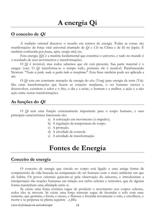 Curso de formação em auriculoterapia 18
A energia Qi
O conceito de Qi
A tradição oriental descreve o mundo em termos de energia. Todas as coisas são
manifestações da força vital universal chamado de Qi e Chi na China e de Ki no Japão. É
também conhecida por prana, sopro, energia vital, etc.
Esta energia (Qi) é a matéria fundamental que constitui o universo, e tudo no mundo é
o resultado de seus movimentos e transformações.
O Qi é invisível, mas todos sabemos que ele está presente. Sua parte material é o
sangue (xue). O Qi transforma-se o tempo todo, portanto ele é mutável. Parafraseando
Newton: "Nada se perde, nada se ganha tudo se transforma". Esta frase também pode ser aplicada a
mtc.
O Qi esta em constante mutação da energia do céu (Yang) para energia da terra (Yin).
São estas transformações que fazem as estações mudarem, o ser humano crescer e
desenvolver, existirem o calor e o frio, o dia e a noite, o homem e a mulher, a ação e a não
ação entre outras transformações.
As funções do Qi
O Qi tem uma função extremamente importante para o corpo humano, e suas
principais características funcionais são:
a) A colocação em movimento (o impulso).
b) A regulação da temperatura do corpo.
c) A proteção.
d) A atividade de controle.
e) A atividade de transformação.
Fontes de Energia
Conceito de energia
O conceito de energia que circula no corpo está ligado a uma antiga forma de
compreensão da vida baseada na comparação do ser humano com o meio ambiente em que
ele habita. Os povos orientais guiavam-se pela observação do universo, e introduziram a
interpretação das reações humanas em relação aos ciclos celestes e terrestres, que de alguma
forma mantinham uma afinidade entre si.
Se existe uma força cósmica capaz de produzir o movimento nos corpos celestes,
todos eles se movem. Se existe uma força terrestre capaz de fecundar o solo com uma
semente, que germina, e brota, e cresce, e floresce e fecunda novamente o solo, e envelhece, e
morre e se perpetua na planta seguinte - a filha.
 