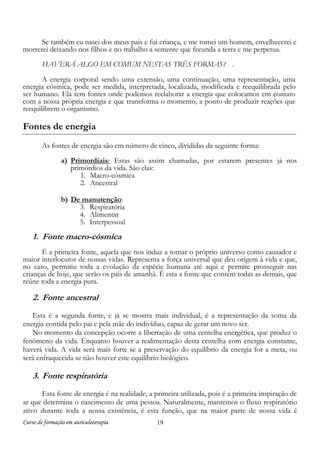 Curso de formação em auriculoterapia 19
Se também eu nasci dos meus pais e fui criança, e me tomei um homem, envelhecerei e
morrerei deixando nos filhos e no trabalho a semente que fecunda a terra e me perpetua.
HAVERÁ ALGO EM COMUM NESTAS TRÊS FORMAS? .
A energia corporal sendo uma extensão, uma continuação, uma representação, uma
energia cósmica, pode ser medida, interpretada, localizada, modificada e reequilibrada pelo
ser humano. Ela tem fontes onde podemos reelaborar a energia que colocamos em contato
com a nossa própria energia e que transforma o momento, a ponto de produzir reações que
reequilibrem o organismo.
Fontes de energia
As fontes de energia são em número de cinco, divididas da seguinte forma:
a) Primordiais: Estas são assim chamadas, por estarem presentes já nos
primórdios da vida. São elas:
1. Macro-cósmica
2. Ancestral
b) De manutenção:
3. Respiratória
4. Alimentar
5. Interpessoal
1. Fonte macro-cósmica
É a primeira fonte, aquela que nos induz a tomar o próprio universo como causador e
maior interlocutor de nossas vidas. Representa a força universal que deu origem à vida e que,
no caso, permitiu toda a evolução da espécie humana até aqui e permite prosseguir nas
crianças de hoje, que serão os pais de amanhã. É esta a fonte que contém todas as demais, que
reúne toda a energia pura.
2. Fonte ancestral
Esta é a segunda fonte, e já se mostra mais individual, é a representação da soma da
energia contida pelo pai e pela mãe do indivíduo, capaz de gerar um novo ser.
No momento da concepção ocorre a libertação de uma centelha energética, que produz o
fenômeno da vida. Enquanto houver a realimentação desta centelha com energia constante,
haverá vida. A vida será mais forte se a preservação do equilíbrio da energia for a meta, ou
será enfraquecida se não houver este equilíbrio biológico.
3. Fonte respiratória
Esta fonte de energia é na realidade, a primeira utilizada, pois é a primeira inspiração de
ar que determina o nascimento de uma pessoa. Naturalmente, mantemos o fluxo respiratório
ativo durante toda a nossa existência, é esta função, que na maior parte de nossa vida é
 