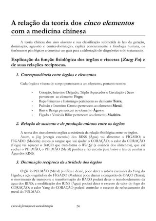 Curso de formação em auriculoterapia 24
A relação da teoria dos cinco elementos
com a medicina chinesa
A teoria chinesa dos cinco elementos e sua classificação submetida às leis da geração,
dominação, agressão e contra-dominação, explica concretamente a fisiologia humana, os
fenômenos patológicos e constitui um guia para a elaboração do diagnóstico e do tratamento.
Explicação da função fisiológica dos órgãos e vísceras (Zang Fu) e
de suas relações recíprocas.
1. Correspondência entre órgãos e elementos
Cada órgão e víscera do corpo pertencem a um elemento, portanto temos:
- Coração, Intestino Delgado, Triplo Aquecedor e Circulação e Sexo
pertencem ao elemento Fogo;
- Baço-Pâncreas e Estomago pertencem ao elemento Terra;
- Pulmão e Intestino Grosso pertencem ao elemento Metal;
- Rins e Bexiga pertencem ao elemento Água e
- Fígado e Vesícula Biliar pertencem ao elemento Madeira.
2. Relação de sustento e de produção mútuos entre os órgãos
A teoria dos cinco elementos explica a existência da relação fisiológica entre os órgãos.
Assim, o Jing (energia essencial) dos RINS (Água) vai alimentar o FÍGADO; o
FÍGADO (Madeira) estoca o sangue que vai ajudar o CORAÇÃO; o calor do CORAÇÃO
(Fogo) vai aquecer o BAÇO que transforma o Wei Qi (a essência dos alimentos), que vai
encher o PULMÃO; o PULMÃO (Metal) purifica e faz circular para baixo a fim de auxiliar a
Água dos RINS.
3. Dominação recíproca da atividade dos órgãos
O Qi do PULMÃO (Metal) purifica e desce, pode deter a subida excessiva do Yang do
Fígado; a ação reguladora do FÌGADO (Madeira) pode drenar a congestão do BAÇO (Terra);
o movimento de transporte e transformação do BAÇO poderá deter o transbordamento da
água dos RINS; a modificação dos RINS (Água) poderá deter o excesso de calor do fogo do
CORAÇÃO; o calor Yang do CORAÇÃO poderá controlar o excesso de refrescamento do
metal do PULMÃO.
 