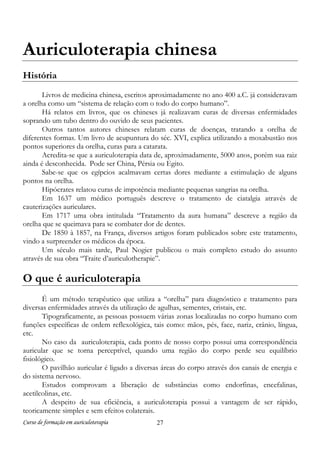 Curso de formação em auriculoterapia 27
Auriculoterapia chinesa
História
Livros de medicina chinesa, escritos aproximadamente no ano 400 a.C. já consideravam
a orelha como um “sistema de relação com o todo do corpo humano”.
Há relatos em livros, que os chineses já realizavam curas de diversas enfermidades
soprando um tubo dentro do ouvido de seus pacientes.
Outros tantos autores chineses relatam curas de doenças, tratando a orelha de
diferentes formas. Um livro de acupuntura do séc. XVI, explica utilizando a moxabustão nos
pontos superiores da orelha, curas para a catarata.
Acredita-se que a auriculoterapia data de, aproximadamente, 5000 anos, porém sua raiz
ainda é desconhecida. Pode ser China, Pérsia ou Egito.
Sabe-se que os egípcios acalmavam certas dores mediante a estimulação de alguns
pontos na orelha.
Hipócrates relatou curas de impotência mediante pequenas sangrias na orelha.
Em 1637 um médico português descreve o tratamento de ciatalgia através de
cauterizações auriculares.
Em 1717 uma obra intitulada “Tratamento da aura humana” descreve a região da
orelha que se queimava para se combater dor de dentes.
De 1850 à 1857, na França, diversos artigos foram publicados sobre este tratamento,
vindo a surpreender os médicos da época.
Um século mais tarde, Paul Nogier publicou o mais completo estudo do assunto
através de sua obra “Traite d’auriculotherapie”.
O que é auriculoterapia
É um método terapêutico que utiliza a “orelha” para diagnóstico e tratamento para
diversas enfermidades através da utilização de agulhas, sementes, cristais, etc.
Tipograficamente, as pessoas possuem várias zonas localizadas no corpo humano com
funções específicas de ordem reflexológica, tais como: mãos, pés, face, nariz, crânio, língua,
etc.
No caso da auriculoterapia, cada ponto de nosso corpo possui uma correspondência
auricular que se torna perceptível, quando uma região do corpo perde seu equilíbrio
fisiológico.
O pavilhão auricular é ligado a diversas áreas do corpo através dos canais de energia e
do sistema nervoso.
Estudos comprovam a liberação de substâncias como endorfinas, encefalinas,
acetilcolinas, etc.
A despeito de sua eficiência, a auriculoterapia possui a vantagem de ser rápido,
teoricamente simples e sem efeitos colaterais.
 