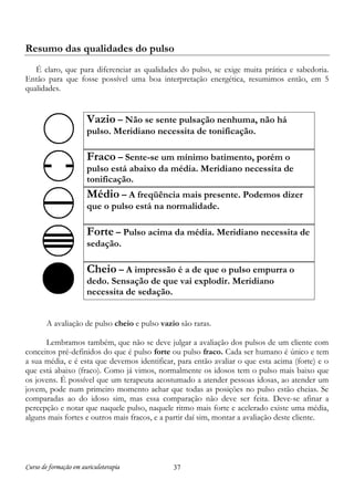 Curso de formação em auriculoterapia 37
Resumo das qualidades do pulso
É claro, que para diferenciar as qualidades do pulso, se exige muita prática e sabedoria.
Então para que fosse possível uma boa interpretação energética, resumimos então, em 5
qualidades.
Vazio – Não se sente pulsação nenhuma, não há
pulso. Meridiano necessita de tonificação.
Fraco – Sente-se um mínimo batimento, porém o
pulso está abaixo da média. Meridiano necessita de
tonificação.
Médio – A freqüência mais presente. Podemos dizer
que o pulso está na normalidade.
Forte – Pulso acima da média. Meridiano necessita de
sedação.
Cheio – A impressão é a de que o pulso empurra o
dedo. Sensação de que vai explodir. Meridiano
necessita de sedação.
A avaliação de pulso cheio e pulso vazio são raras.
Lembramos também, que não se deve julgar a avaliação dos pulsos de um cliente com
conceitos pré-definidos do que é pulso forte ou pulso fraco. Cada ser humano é único e tem
a sua média, e é esta que devemos identificar, para então avaliar o que esta acima (forte) e o
que está abaixo (fraco). Como já vimos, normalmente os idosos tem o pulso mais baixo que
os jovens. É possível que um terapeuta acostumado a atender pessoas idosas, ao atender um
jovem, pode num primeiro momento achar que todas as posições no pulso estão cheias. Se
comparadas ao do idoso sim, mas essa comparação não deve ser feita. Deve-se afinar a
percepção e notar que naquele pulso, naquele ritmo mais forte e acelerado existe uma média,
alguns mais fortes e outros mais fracos, e a partir daí sim, montar a avaliação deste cliente.
 