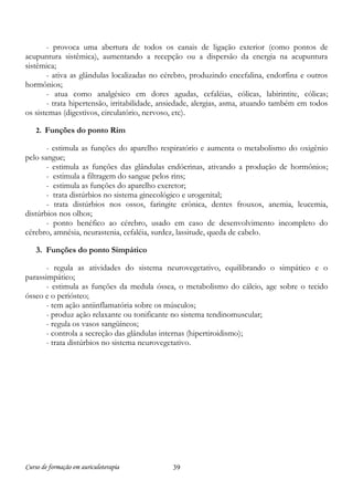 Curso de formação em auriculoterapia 39
- provoca uma abertura de todos os canais de ligação exterior (como pontos de
acupuntura sistêmica), aumentando a recepção ou a dispersão da energia na acupuntura
sistêmica;
- ativa as glândulas localizadas no cérebro, produzindo encefalina, endorfina e outros
hormônios;
- atua como analgésico em dores agudas, cefaléias, cólicas, labirintite, cólicas;
- trata hipertensão, irritabilidade, ansiedade, alergias, asma, atuando também em todos
os sistemas (digestivos, circulatório, nervoso, etc).
2. Funções do ponto Rim
- estimula as funções do aparelho respiratório e aumenta o metabolismo do oxigênio
pelo sangue;
- estimula as funções das glândulas endócrinas, ativando a produção de hormônios;
- estimula a filtragem do sangue pelos rins;
- estimula as funções do aparelho excretor;
- trata distúrbios no sistema ginecológico e urogenital;
- trata distúrbios nos ossos, faringite crônica, dentes frouxos, anemia, leucemia,
distúrbios nos olhos;
- ponto benéfico ao cérebro, usado em caso de desenvolvimento incompleto do
cérebro, amnésia, neurastenia, cefaléia, surdez, lassitude, queda de cabelo.
3. Funções do ponto Simpático
- regula as atividades do sistema neurovegetativo, equilibrando o simpático e o
parassimpático;
- estimula as funções da medula óssea, o metabolismo do cálcio, age sobre o tecido
ósseo e o periósteo;
- tem ação antiinflamatória sobre os músculos;
- produz ação relaxante ou tonificante no sistema tendinomuscular;
- regula os vasos sangüíneos;
- controla a secreção das glândulas internas (hipertiroidismo);
- trata distúrbios no sistema neurovegetativo.
 