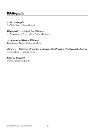 Curso de formação em auriculoterapia 40
Bibliografia
Auriculoterapia
Eu Won Lee. Editora Ground
Diagnóstico na Medicina Chinesa
B. Auteroche – P.Navailh – Andrei Editora
Acupuntura Clássica Chinesa
Tom Sintan Wen – Editora Cultrix
Zang Fu – Sistemas de órgãos e vísceras da Medicina Tradicional Chinesa
Jeremy Ross – Editora Roca
Sites da Internet.
www.acupuntura.pro.br
 