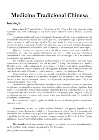 Curso de formação em auriculoterapia 5
Medicina Tradicional Chinesa
Introdução
Para se falar de Princípio Único (Tao), teoria do Yin e Yang e dos Cinco Elementos, se faz
necessário uma breve introdução e um breve relato histórico sobre a Medicina Tradicional
Chinesa.
A medicina tradicional chinesa (doravante designada mtc) não pode simplesmente ser
considerada uma prática médica, ela é mais que isso. Consideramos aqui a palavra médica
dentro do conceito ocidental que significa "arte ou ciência de evitar, curar ou atenuar as
doenças (segundo o dicionário Aurélio)". Se dissermos que a mtc é um conjunto de recursos
terapêuticos, também não a definirmos bem. Na verdade o seu conceito é muito mais amplo.
Quando entramos em contato com a mtc ela se mostra como um caminho de
tratamento, mas logo em seguida percebemos que para se tratar a doença precisamos
desenvolver o nosso autoconhecimento e finalmente percebemos que a mtc é um caminho de
transformação e uma opção de vida.
Na realidade, quando estudamos profundamente a mtc percebemos que suas raízes
encontram-se fundamentadas no "Livro das Mutações" (I Ching). Este influenciou a ciência, a
filosofia, a arte e toda a sabedoria do povo chinês. O I Ching é uma ciência numerológica,
onde se classificam todos os eventos nos 64 hexagramas. Também é muito utilizado como um
oráculo de sabedoria. Influenciou o confucionismo, o taoísmo e o budismo na China.
Como podemos observar a mtc esta baseada em princípios filosóficos, na observação
dos fenômenos da natureza e sua influência energética no ser humano e em suas relações
internas e externas, na astrologia chinesa, na compreensão do princípio único (Tao) e sua
dualidade energética (Yin e Yang).
O objetivo das práticas terapêuticas baseadas na mtc é compreender os fatores que propiciaram
ao indivíduo o seu desequilíbrio energético e tentar estabelecer a fluidez energética obtendo o equilíbrio. Para
tanto, o seu diagnóstico (uma correta avaliação energética) procura estabelecer relações do seu
comportamento e alimentação, e ainda analisa odores, transpiração, pulso, língua e condições
da natureza que esteve exposto, entre outras coisas para determinar qual é o princípio de
tratamento a ser realizado.
Este tratamento energético pode ser obtido através de diversas práticas terapêuticas
orientais, como:
Acupuntura: técnica de inserir agulhas finíssimas em pontos específicos dos
meridianos com o objetivo de restabelecer o fluxo natural de energia (Qi). A acupuntura pode
ser dividida em sistêmica (aquela que utiliza agulhas no corpo inteiro), auriculoterapia (utiliza
o pavilhão auricular com agulhas, sementes, esferas e magnetos), Koryo Sooji Chim (insere
agulhas nas mãos), Colorpuntura (utiliza as cores) entre outras técnicas.
Moxabustão: técnica que consiste em aquecer ou queimar os pontos, ativando o fluxo
de Qi. Também muito utilizada para expulsar o frio dos canais.
 