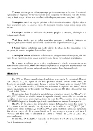 Curso de formação em auriculoterapia 6
Ventosa: técnica que se utiliza copos que produzem o vácuo sobre uma determinada
região (pressão negativa), promovendo assim que o sangue se superficialize, com isto desfaz a
estagnação de sangue. Muitas vezes também utilizado para promover a sangria da região.
Massagem: através de toques, pressões e deslizamentos tem como objetivo ativar o
fluxo energético (Qi). Há diversos tipos de massagem (shiatsu, tuiná, anma, seitai, entre
outras).
Fitoterapia: através da utilização de plantas, propicia a ativação, eliminação e o
fortalecimento do Qi.
Tchi Kun: técnica que se utiliza exercícios, posturas e meditações baseadas na
respiração, tem como objetivo desenvolver a consciência e o aprimoramento do Qi.
I Ching: técnica cabalística que tende através da sabedoria dos hexagramas e sua
interpretação, mostrar as opções do caminho a seguir.
Astrologia Chinesa: através das influências das energias no momento (hora), dia, mês
e ano do seu nascimento tenta ajudar na compreensão da sua personalidade e tendências.
No ocidente, acredita-se que as práticas terapêuticas orientais são uma maneira apenas
de tratamento das doenças. Isto é um erro! Estas práticas são integrantes de uma ciência com
conceitos próprios, diferentes e independentes dos conceitos da medicina ocidental.
Histórico
Em 1970 na China, arqueologistas descobriram uma tumba do período da Dinastia
Han (206-220 a.C.) na região de Ma Dui, província Hunan. Dentro desta tumba, foi
descoberto um tratado médico escrito durante o período da "Guerra entre os Estados" (403-
221 a.C.). O nome deste tratado é "Fórmulas para o tratamento de cinqüenta e duas doenças". Outro
tratado fundamental da mtc foi escrito por Zhang Zhong-jing (150-219) o Shang Han Lun
(Tratado do Frio Nocivo).
O mais antigo livro de medicina que ainda hoje se mantém em uso é o "HUANG DI
NEI JING" (Tratado de Medicina Interna do Imperador Amarelo), tendo sido encontrado um
exemplar, em escavações arqueológicas, datado de cerca de 500 a.C. Atribui-se sua autoria a
HUANG DI (Imperador Amarelo), que é mais um título do que o nome de uma pessoa.
HUANG DI foi um dos três imperadores míticos da China. Os outros dois foram FU
SHI, a quem se atribui a criação dos trigramas, a 1ª escrita chinesa, e o "YI JING" (ou "I
Ching" como é mais conhecido), e SHEN NONG, a quem se atribui o ensino da agricultura.
São míticos porque não há registros históricos de sua passagem, apenas a tradição oral.
HUANG DI teria sido o unificador da China e reinado de 2.690 A 2.590 A.C,
aproximadamente.
O "HUANG DI NEI JING" é dividido em 2 volumes: "SU WEN" e "LING SHU".
 