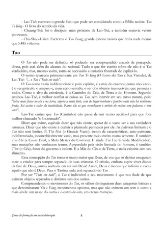 Curso de formação em auriculoterapia 8
- Lao-Tsé: escreveu o grande livro que pode ser considerado como a Bíblia taoísta: Tao
Te King - O livro do sentido da vida.
- Chuang-Tsé: foi o discípulo mais próximo de Lao-Tsé, e também escrevia versos
pitorescos.
- Chu-Shao-Hsien: Escreveu o Tao Tsang, grande cânone taoísta que tinha nada menos
que 5.485 volumes.
Tao
O Tao não pode ser definido, só podendo ser compreendido através de percepção
direta, pois está além do alcance do racional. Tudo o que for escrito sobre ele não é o Tao
verdadeiro, mas, mesmo assim, torna-se necessário a tentativa frustrada de explicá-lo.
O termo apareceu primeiramente em Tao Te King (O Livro do Tao e Sua Virtude), de
Lao Tsé: “... o Tao é Todo em tudo”.
O Tao como vazio indiferenciado e puro espírito, é a mãe do cosmos; como não vazio,
é o receptáculo, o amparo e, num certo sentido, o ser dos objetos inumeráveis, que permeia a
todos. Como o alvo da existência, é o Caminho do Céu, da Terra e do Homem. Segundo
ensinou Lao-Tsé, é melhor confiar as coisas ao Tao, sem intervir em seu curso natural, pois:
"coisa mais fraca no céu e na terra, supera a mais forte, vem de lugar nenhum e penetra onde não há nenhuma
fenda. Sei assim o valor da inatividade. Raros são os que reconhecem o mérito do ensino sem palavras e sem
atos”.
Lao-Tsé ensina que Tao (Caminho) não passa de um termo aceitável para que fora
melhor chamado "o Inominado".
Dizer que existe, equivale dizer que não existe, apesar de o vazio ser a sua verdadeira
natureza. Dizer que não existe é excluir a plenitude permeada por ele. As palavras limitam e o
Tao não tem limites. É T’ai Hsu (o Grande Vazio), isento de características, auto-existente,
indiferenciado, inconcebivelmente vasto, mas presente todo inteiro numa semente. É também
T’ai Chi (a Causa Final, a Mola Mestra do Cosmos). E ainda T’ai I (o Grande Modificador),
suas mutações não conhecem termo. Apreendido pela visão limitada do homem, é também
T’ien (o Céu), fonte do governo e ordem. É a Mãe do Céu e da Terra, e nada existiria sem seu
alimento.
Essa concepção do Tao torna-o muito maior que Deus, de vez que os deístas asseguram
estar o criador para sempre separado de suas criaturas. O cristão, embora aspire viver diante
da face de Deus, jamais sonharia em ser um Deus! Assim, Deus é menos que infinito e exclui
aquilo que não é Deus. Para o Taoísta nada está separado do Tao.
Por ser "Todo em tudo", o Tao é indivisível e seu movimento é que nos ilude de que
existem objetos separados e distintos uns dos outros.
Compreendendo o movimento do Tao, os sábios distinguiram duas categorias básicas a
que denominaram Yin e Yang, movimentos opostos, mas que não existem um sem o outro e
mais ainda: um nasce do outro e o outro do um, em eterna mutação.
 