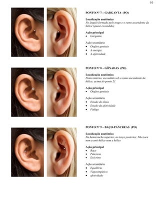 10
PONTO Nº 7 – GARGANTA (PO)
Localização anatômica
No ângulo formado pelo trago e o ramo ascendente da
hélice (quase escondido)
Ação principal
Garganta
Ação secundaria
Órgãos genitais
A energia
A afetividade
PONTO Nº 8 – GÔNADAS (PO)
Localização anatômica
Ponto interno, escondido sob o ramo ascendente da
hélice, acima do ponto 21
Ação principal
Órgãos genitais
Ação secundaria
Estado do tônus
Estado da afetividade
Fadiga
PONTO Nº 9 – BAÇO-PANCREAS (PO)
Localização anatômica
Na hemiconcha superior, no terço posterior. Não toca
nem a anti-hélice nem a hélice
Ação principal
Baço
Pâncreas
Exócrino
Ação secundaria
Equilíbrio
Vagosimpático
afetividade
 
