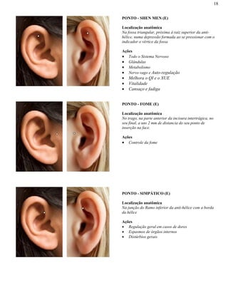 18
PONTO - SHEN MEN (E)
Localização anatômica
Na fossa triangular, próxima à raiz superior da anti-
hélice, numa depressão formada ao se pressionar com o
indicador o vértice da fossa
Ações
Todo o Sistema Nervoso
Glândulas
Metabolismo
Nervo vago e Auto-regulação
Melhora o QI e o XUE
Vitalidade
Cansaço e fadiga
PONTO - FOME (E)
Localização anatômica
No trago, na parte anterior da incisura intertrágica, no
seu final, a uns 2 mm de distancia do seu ponto de
inserção na face.
Ações
Controle da fome
PONTO - SIMPÁTICO (E)
Localização anatômica
Na junção do Ramo inferior da anti-hélice com a borda
da hélice
Ações
Regulação geral em casos de dores
Espasmos de órgãos internos
Distúrbios gerais
 