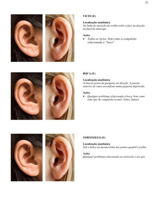 21
VICIO (E)
Localização anatômica
Na linha de inserção da orelha sobre a face na direção
do final do antitrago
Ações
Todos os vícios, bem como a compulsão
relacionada à “boca”
BOCA (E)
Localização anatômica
Acima do ponto da garganta em direção à porção
anterior do ramo ascendente numa pequena depressão.
Ações
Qualquer problema relacionado à boca, bem como
todo tipo de compulsão (comer, beber, fumar)
TORNOZELO (E)
Localização anatômica
Sob a hélice na mesma linha dos pontos quadril e joelho.
Ações
Qualquer problema relacionado ao tornozelo e aos pés.
 