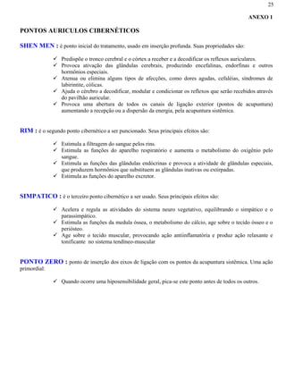 25
ANEXO 1
PONTOS AURICULOS CIBERNÉTICOS
SHEN MEN : é ponto inicial do tratamento, usado em inserção profunda. Suas propriedades são:
Predispõe o tronco cerebral e o córtex a receber e a decodificar os reflexos auriculares.
Provoca ativação das glândulas cerebrais, produzindo encefalinas, endorfinas e outros
hormônios especiais.
Atenua ou elimina alguns tipos de afecções, como dores agudas, cefaléias, síndromes de
labirintite, cólicas.
Ajuda o cérebro a decodificar, modular e condicionar os reflexos que serão recebidos através
do pavilhão auricular.
Provoca uma abertura de todos os canais de ligação exterior (pontos de acupuntura)
aumentando a recepção ou a dispersão da energia, pela acupuntura sistêmica.
RIM : é o segundo ponto cibernético a ser puncionado. Seus principais efeitos são:
Estimula a filtragem do sangue pelos rins.
Estimula as funções do aparelho respiratório e aumenta o metabolismo do oxigênio pelo
sangue.
Estimula as funções das glândulas endócrinas e provoca a atividade de glândulas especiais,
que produzem hormônios que substituem as glândulas inativas ou extirpadas.
Estimula as funções do aparelho excretor.
SIMPATICO : é o terceiro ponto cibernético a ser usado. Seus principais efeitos são:
Acelera e regula as atividades do sistema neuro vegetativo, equilibrando o simpático e o
parassimpático.
Estimula as funções da medula óssea, o metabolismo do cálcio, age sobre o tecido ósseo e o
periósteo.
Age sobre o tecido muscular, provocando ação antiinflamatória e produz ação relaxante e
tonificante no sistema tendíneo-muscular
PONTO ZERO : ponto de inserção dos eixos de ligação com os pontos da acupuntura sistêmica. Uma ação
primordial:
Quando ocorre uma hiposensibilidade geral, pica-se este ponto antes de todos os outros.
 