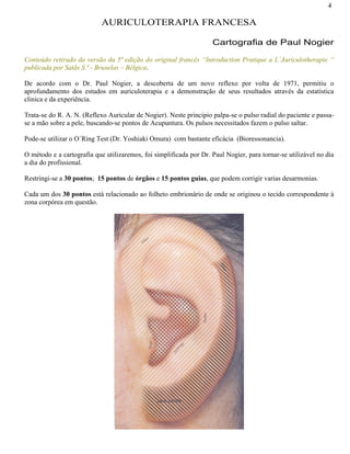 4
AURICULOTERAPIA FRANCESA
Cartografia de Paul Nogier
Conteúdo retirado da versão da 5ª edição do original francês “Introduction Pratique a L´Auriculotherapie “
publicada por Satãs S.ª - Bruxelas – Bélgica.
De acordo com o Dr. Paul Nogier, a descoberta de um novo reflexo por volta de 1971, permitiu o
aprofundamento dos estudos em auriculoterapia e a demonstração de seus resultados através da estatística
clinica e da experiência.
Trata-se do R. A. N. (Reflexo Auricular de Nogier). Neste principio palpa-se o pulso radial do paciente e passa-
se a mão sobre a pele, buscando-se pontos de Acupuntura. Os pulsos necessitados fazem o pulso saltar.
Pode-se utilizar o O´Ring Test (Dr. Yoshiaki Omura) com bastante eficácia (Bioressonancia).
O método e a cartografia que utilizaremos, foi simplificada por Dr. Paul Nogier, para tornar-se utilizável no dia
a dia do profissional.
Restringi-se a 30 pontos; 15 pontos de órgãos e 15 pontos guias, que podem corrigir varias desarmonias.
Cada um dos 30 pontos está relacionado ao folheto embrionário de onde se originou o tecido correspondente à
zona corpórea em questão.
 