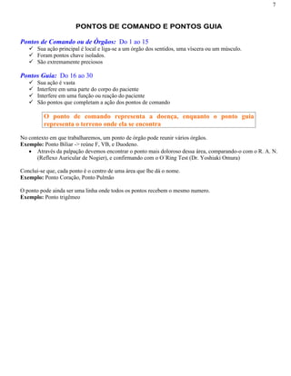 7
PONTOS DE COMANDO E PONTOS GUIA
Pontos de Comando ou de Órgãos: Do 1 ao 15
Sua ação principal é local e liga-se a um órgão dos sentidos, uma víscera ou um músculo.
Foram pontos chave isolados.
São extremamente preciosos
Pontos Guia: Do 16 ao 30
Sua ação é vasta
Interfere em uma parte do corpo do paciente
Interfere em uma função ou reação do paciente
São pontos que completam a ação dos pontos de comando
O ponto de comando representa a doença, enquanto o ponto guia
representa o terreno onde ela se encontra
No contexto em que trabalharemos, um ponto de órgão pode reunir vários órgãos.
Exemplo: Ponto Biliar -> reúne F, VB, e Duodeno.
Através da palpação devemos encontrar o ponto mais doloroso dessa área, comparando-o com o R. A. N.
(Reflexo Auricular de Nogier), e confirmando com o O´Ring Test (Dr. Yoshiaki Omura)
Conclui-se que, cada ponto é o centro de uma área que lhe dá o nome.
Exemplo: Ponto Coração, Ponto Pulmão
O ponto pode ainda ser uma linha onde todos os pontos recebem o mesmo numero.
Exemplo: Ponto trigêmeo
 