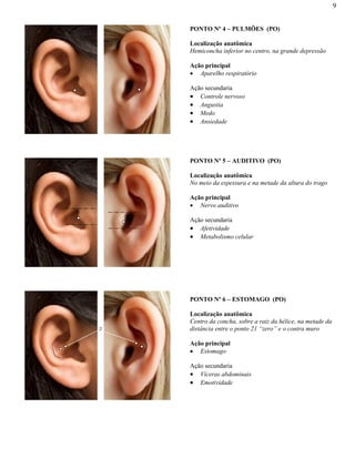9
PONTO Nº 4 – PULMÕES (PO)
Localização anatômica
Hemiconcha inferior no centro, na grande depressão
Ação principal
Aparelho respiratório
Ação secundaria
Controle nervoso
Angustia
Medo
Ansiedade
PONTO Nº 5 – AUDITIVO (PO)
Localização anatômica
No meio da espessura e na metade da altura do trago
Ação principal
Nervo auditivo
Ação secundaria
Afetividade
Metabolismo celular
PONTO Nº 6 – ESTOMAGO (PO)
Localização anatômica
Centro da concha, sobre a raiz da hélice, na metade da
distância entre o ponto 21 “zero” e o contra muro
Ação principal
Estomago
Ação secundaria
Víceras abdominais
Emotividade
21
 