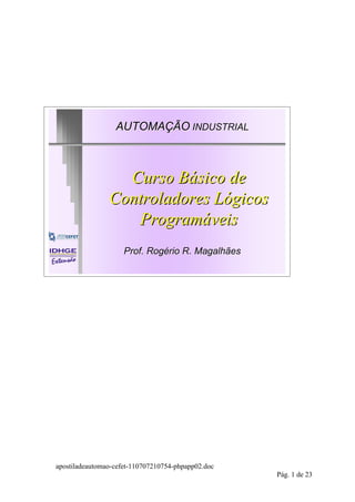AUTOMAÇÃO INDUSTRIAL



                  Curso Básico de
                Controladores Lógicos
                   Programáveis
                     Prof. Rogério R. Magalhães




apostiladeautomao-cefet-110707210754-phpapp02.doc
                                                    Pág. 1 de 23
 