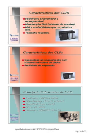 Características dos CLPs

        s Facilmente programável e
          reprogramável.
        s Manutenção fácil (módulos de encaixe)
        s Maior confiabilidade que os painéis a
          relé.
        s Tamanho reduzido.




        Características dos CLPs

       s Capacidade  de comunicação com
         sistemas de coleta de dados.
       s Facilidade de expansão.




        Principais Fabricantes de CLPs

        s Ge-Fanuc
          Ge-        - 90/70 e 90/30
        s Allen Bradley - PLC 5 e SLC 5
        s DirectSoft Koyo – DL05
        s Altus - AL 2003
        s Siemens - SIMATIC S5 – S7




apostiladeautomao-cefet-110707210754-phpapp02.doc
                                                    Pág. 10 de 23
 