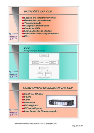 FUNÇÕES DO CLP

        s Lógica  de intertravamento
        s Retenção de variáveis
        s Temporização
        s Funções aritiméticas
        s Controle PID
        s Manipulação de dados
        s Interface com computadores
        s Etc...




          CLP
          Componentes Básicos
                      Básicos




         COMPONENTES BÁSICOS DO CLP

        s Rack   ou Chassi
        s Fonte
        s CPU
        s Memória
        s E/S digitais
        s E/S analógicas
        s Interfaces de Comunicação




apostiladeautomao-cefet-110707210754-phpapp02.doc
                                                    Pág. 11 de 23
 