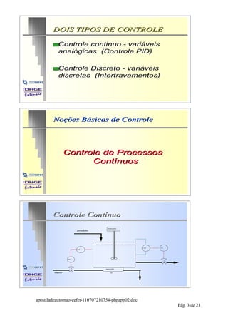 DOIS TIPOS DE CONTROLE

        sControle  continuo - variáveis
          analógicas (Controle PID)

        sControle  Discreto - variáveis
          discretas (Intertravamentos)




        Noções Básicas de Controle




                Controle de Processos
                      Contínuos




        Controle Contínuo
                                   misturador
                      produto




                                                    LT   LC
                      TT




                 TC




                                 aquecedor

        vapor                         H1




apostiladeautomao-cefet-110707210754-phpapp02.doc
                                                              Pág. 3 de 23
 