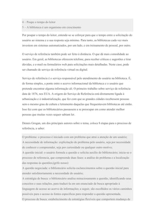 4 – Poupe o tempo do leitor
5 – A biblioteca é um organismo em crescimento
Por poupar o tempo do leitor, entende-se se esforçar para que o tempo entre a solicitação do
usuário ao sistema e a sua resposta seja mínimo. Para tanto, as bibliotecas cada vez mais
investem em sistemas automatizados, por um lado, e em treinamento de pessoal, por outro.
O serviço de referência também pode ser feito à distância. O que dá mais comodidade ao
usuário. Em geral, as bibliotecas oferecem telefone, para receber críticas e sugestões e tirar
dúvidas, e e-mail ou formulários web para solicitações mais detalhadas. Neste caso, pode
ser chamado de serviço de referência virtual ou digital.
Serviço de referência é o serviço responsável pelo atendimento do usuário na biblioteca. É,
de forma simples, a ponte entre o acervo informacional da biblioteca e o usuário que
pretende encontrar alguma informação ali. O primeiro trabalho sobre serviço de referência
data de 1876, nos EUA. A origem do Serviço de Referência está diretamente ligada à
urbanização e à industrialização, que fez com que as grandes cidades recebessem pessoas
sem o mesmo grau de cultura e letramento daquelas que frequentavem bibliotecas até então.
Isso fez com que os bibliotecários passassem a se preocupar em como atender melhor
pessoas que muitas vezes sequer sabiam ler.
Dennis Grogan, um dos principais autores sobre o tema, coloca 8 etapas para o processo de
referência, a saber:
O problema: o processo é iniciado com um problema que atrai a atenção de um usuário;
A necessidade de informação: explicitação do problema pelo usuário, seja por necessidade
de conhecer e compreender, seja por curiosidade ou qualquer outro motivo;
A questão inicial: o usuário formula a questão e solicita auxílio do bibliotecário; inicia-se o
processo de referencia, que compreende duas fases: a análise do problema e a localização
das respostas às questões;(grifo nosso)
A questão negociada: o bibliotecário solicita esclarecimentos sobre a questão inicial para
atender satisfatoriamente a necessidade do usuário;
A estratégia de busca: o bibliotecário analisa minuciosamente a questão, identificando seus
conceitos e suas relações, para traduzi-la em um enunciado de busca apropriado à
linguagem de acesso ao acervo de informações; a seguir, são escolhidos os vários caminhos
possíveis para o acesso às fontes especificas para responder a questão apresentada.
O processo de busca: estabelecimento de estratégias flexíveis que comportem mudança de
 