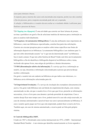 curso para otimizar a busca;
A resposta: para a maioria dos casos será encontrada uma resposta, porém isso não constitui
o fim do processo, pois a resposta encontrada pode não ser a esperada;
A solução: o bibliotecário e o usuário devem avaliar se o resultado obtido é suficiente para
finalizar o processo de busca.
7.3 Clipping (ou clipagem): É uma atividade que consiste em fazer leituras de jornais,
revistas e periódicos em geral a fim de selecionar matérias de interesse para a instituição ou
para os usuários individualmente.
7.4 Pesquisas e levantamentos bibliográficos: É uma das atribuições mais importantes da
biblioteca e, mais nas bibliotecas especializadas, constitui boa parte das solicitações.
Consiste em executar pesquisas para os usuários sobre temas específicos nas fontes de
informação disponíveis às bibliotecas. Levantamento bibliográfico é um sinônimo para “o
que tem sobre determinado assunto” ou “o que tem de determinado autor” na biblioteca.
Isso é muito comum. O que tem sobre história do Brasil? Então será feito um levantamento
bibliográfico a fim de identificar a bibliografia disponível na biblioteca sobre o tema,
incluindo não apenas livros, mas artigos de periódicos e demais documentos.
7.5 DSI (disseminação seletiva da informação): É o serviço que leva a informação ao
usuário, ou seja, dissemina a informação selecionada para a pessoa que precisa/deseja
receber a informação.
Em geral, o usuário tem um cadastro na biblioteca em que indica seus interesses, e a
biblioteca envia informações selecionadas para ele.
7.6 Empréstimo(Circulação).: É o serviço de circulação dos exemplares (documentos) do
acervo. Em geral, toda biblioteca tem um balcão de empréstimo/devolução, com sistema
automatizado ou não, em que o usuário leva o livro que quer levar, preenche as informações
necessárias, e leva o livro para casa durante o período permitido de empréstimo. Caso o
usuário deseja ficar mais tempo com o livro, poderá renová-lo caso não esteja reservado, no
caso de sistemas automatizados é possível fazer isso sem ir presencialmente na biblioteca. E
caso o usuário queira pegar um livro que está emprestado, poderá fazer a reserva do livro.
Também aqui, em caso de sistema automatizado, a reserva pode ser feita pelo próprio
sistema.
8. Controle bibliográfico ISBN.
Criado em 1967 e oficializado como norma internacional em 1972, o ISBN – International
Standard Book Number – é um sistema que identifica numericamente os livros segundo o
 