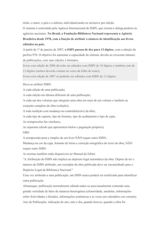 título, o autor, o país e a editora, individualizando-os inclusive por edição.
O sistema é controlado pela Agência Internacional do ISBN, que orienta e delega poderes às
agências nacionais. No Brasil, a Fundação Biblioteca Nacional representa a Agência
Brasileira desde 1978, com a função de atribuir o número de identificação aos livros
editados no país.
A partir de 1º de janeiro de 2007, o ISBN passou de dez para 13 dígitos, com a adoção do
prefixo 978. O objetivo foi aumentar a capacidade do sistema, devido ao crescente número
de publicações, com suas edições e formatos.
livros com edição de 2006 deverão ser editados com ISBN de 10 dígitos e também com de
13 dígitos (ambos deverão constar no verso da folha de rosto);
livros com edição de 2007 só poderão ser editados com ISBN de 13 dígitos.
Deve-se atribuir ISBN:
A cada edição de uma publicação;
A cada edição em idioma diferente de uma publicação;
A cada um dos volumes que integram uma obra em mais de um volume e também ao
conjunto completo da obra (coleção);
A toda reedição com mudança no conteúdo(texto) da obra;
A cada tipo de suporte, tipo de formato, tipo de acabamento e tipo de capa;
As reimpressões fac-similares;
As separatas (desde que apresentem títulos e paginação próprios);
OBS:
A reimpressão pura e simples de um livro NÃO requer outro ISBN;
Mudança na cor da capa, formato de letras e correção ortográfica do texto da obra, NÃO
requer outro ISBN.
As normas também estão disponiveis no Manual do Editor
“A Atribuição do ISBN não implica no depósito legal automático da obra. Depois de ter o
número do ISBN atribuído, um exemplar da obra publicada deve ser encaminhado para o
Depósito Legal da Biblioteca Nacional.”
Uma vez atribuído a uma publicação, um ISBN nunca poderá ser reutilizado para identificar
outra publicação.
Almanaque: publicação normalmente editada todos os anos/anualmente contendo uma
grande variedade de fatos de natureza heterogênea (efemeridade, anedotas, informações
sobre festividades e feriados, informações estatísticas e as vezes um calendário em comum).
Ano de Publicação: indicação do ano, mês e dia, quando houver, quando a obra for
 