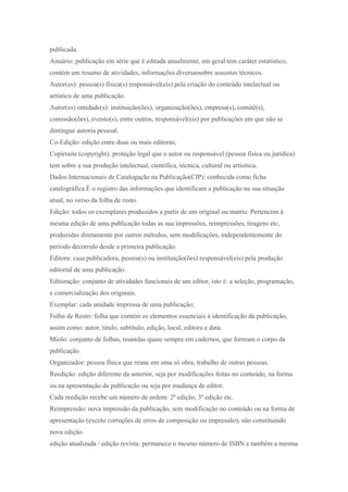 publicada.
Anuário: publicação em série que é editada anualmente, em geral tem caráter estatístico,
contém um resumo de atividades, informações diversassobre assuntos técnicos.
Autor(es): pessoa(s) física(s) responsável(eis) pela criação do conteúdo intelectual ou
artístico de uma publicação.
Autor(es) entidade(s): instituição(ões), organização(ões), empresa(s), comitê(s),
comissão(ões), evento(s), entre outros, responsável(eis) por publicações em que não se
dintingue autoria pessoal.
Co-Edição: edição entre duas ou mais editoras;
Copirraite (copyright): proteção legal que o autor ou responsável (pessoa física ou jurídica)
tem sobre a sua produção intelectual, científica, técnica, cultural ou artísitica.
Dados Internacionais de Catalogação na Publicação(CIP): conhecida como ficha
catalográfica.É o registro das informações que identificam a publicação na sua situação
atual, no verso da folha de rosto.
Edição: todos os exemplares produzidos a partir de um original ou matriz. Pertencem à
mesma edição de uma publicação todas as sua impressões, reimpressões, tiragens etc,
produzidas diretamente por outros métodos, sem modificações, independentemente do
período decorrido desde a primeira publicação.
Editora: casa publicadora, pessoa(s) ou instituição(ões) responsável(eis) pela produção
editorial de uma publicação.
Editoração: conjunto de atividades funcionais de um editor, isto é: a seleção, programação,
e comercialização dos originais.
Exemplar: cada unidade impressa de uma publicação;
Folha de Rosto: folha que contém os elementos essenciais à identificação da publicação,
assim como: autor, título, subtítulo, edição, local, editora e data.
Miolo: conjunto de folhas, reunidas quase sempre em cadernos, que formam o corpo da
publicação.
Organizador: pessoa física que reune em uma só obra, trabalho de outras pessoas.
Reedição: edição diferente da anterior, seja por modificações feitas no conteúdo, na forma
ou na apresentação da publicação ou seja por mudança de editor.
Cada reedição recebe um número de ordem: 2ª edição, 3ª edição etc.
Reimpressão: nova impressão da publicação, sem modificação no conteúdo ou na forma de
apresentação (exceto correções de erros de composição ou impressão), não constituindo
nova edição.
edição atualizada / edição revista: permanece o mesmo número de ISBN e também a mesma
 