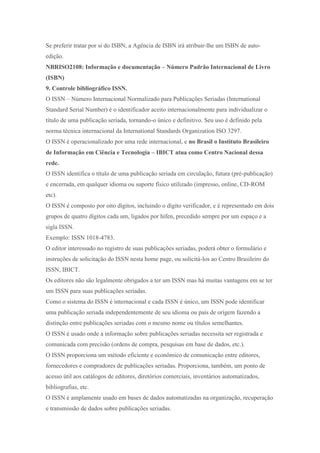 Se preferir tratar por si do ISBN, a Agência de ISBN irá atribuir-lhe um ISBN de auto-
edição.
NBRISO2108: Informação e documentação – Número Padrão Internacional de Livro
(ISBN)
9. Controle bibliográfico ISSN.
O ISSN – Número Internacional Normalizado para Publicações Seriadas (International
Standard Serial Number) é o identificador aceito internacionalmente para individualizar o
título de uma publicação seriada, tornando-o único e definitivo. Seu uso é definido pela
norma técnica internacional da International Standards Organization ISO 3297.
O ISSN é operacionalizado por uma rede internacional, e no Brasil o Instituto Brasileiro
de Informação em Ciência e Tecnologia – IBICT atua como Centro Nacional dessa
rede.
O ISSN identifica o título de uma publicação seriada em circulação, futura (pré-publicação)
e encerrada, em qualquer idioma ou suporte físico utilizado (impresso, online, CD-ROM
etc).
O ISSN é composto por oito dígitos, incluindo o dígito verificador, e é representado em dois
grupos de quatro dígitos cada um, ligados por hífen, precedido sempre por um espaço e a
sigla ISSN.
Exemplo: ISSN 1018-4783.
O editor interessado no registro de suas publicações seriadas, poderá obter o formulário e
instruções de solicitação do ISSN nesta home page, ou solicitá-los ao Centro Brasileiro do
ISSN, IBICT.
Os editores não são legalmente obrigados a ter um ISSN mas há muitas vantagens em se ter
um ISSN para suas publicações seriadas.
Como o sistema do ISSN é internacional e cada ISSN é único, um ISSN pode identificar
uma publicação seriada independentemente de seu idioma ou país de origem fazendo a
distinção entre publicações seriadas com o mesmo nome ou títulos semelhantes.
O ISSN é usado onde a informação sobre publicações seriadas necessita ser registrada e
comunicada com precisão (ordens de compra, pesquisas em base de dados, etc.).
O ISSN proporciona um método eficiente e econômico de comunicação entre editores,
fornecedores e compradores de publicações seriadas. Proporciona, também, um ponto de
acesso útil aos catálogos de editores, diretórios comerciais, inventários automatizados,
bibliografias, etc.
O ISSN é amplamente usado em bases de dados automatizadas na organização, recuperação
e transmissão de dados sobre publicações seriadas.
 