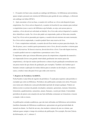 1 – O usuário irá fazer uma consulta ao catálogo da biblioteca. As bibliotecas universitárias,
quase sempre, possuem um sistema de bibliotecas para gestão de seus catálogos, e oferecem
um catálogo em linha (OPAC).
2 – Após encontrar o livro na base, o usuário irá verificar se o livro está disponível para
empréstimo. Se o livro estiver disponível, o usuário irá localizá-lo nas estantes para realizar
o empréstimo (caso o acervo da biblioteca seja fechado, ou seja, sem acesso para os
usuários, o livro deverá ser solicitado no balcão). Se o livro não estiver disponível o usuário
deve identificar a razão. Se o livro não puder ser emprestado, pode ser feita uma consulta
local. Se o livro estiver passando por reparos, o usuário deverá retornar em outro momento.
Se o livro estiver emprestado, o usuário poderá fazer uma reserva do livro.
3 – Com o empréstimo realizado, o usuário deverá ficar atento ao prazo para devolução. Ao
fim do prazo, caso o usuário queira permanecer com o livro, deverá consultar o sistema para
saber se há reservas. Se houver reservas, deverá devolver o livro. Caso não hajam reservas,
o usuário poderá renovar o empréstimo e permanecer com o livro.
É importante saber que existem diferentes prazos de empréstimo a depender do material a
ser emprestado (livros com grande rotatividade geralmente tem menor prazo de
empréstimo), e do tipo de usuário (professores e alunos de pós-graduação normalmente tem
um prazo maior do que alunos de graduação, por exemplo). Também vale lembrar que é
bastante comum a aplicação de multas diárias para os atrados na devolução e, em muitos
casos, a multa é mais alta para livros que estão com reservas.
7. Registro de Periódicos: KARDEX.
Ficha Kardex é uma ficha de registro de periódicos. É usada para registrar cada periódico e
exemplar que entra na biblioteca. Periódicos são publicações seriadas (em série). Possuem
esse nome pois obedecem a uma periodicidade (período de tempo) qualquer. Podem ser
diários (como os jornais de grande circulação), semanais, quinzenais, mensais, bimestrais,
trimestrais, quadrimestrais, semestrais, anuais, bianuais, e assim por diante. Curiosidade:
periódicos de países com estações do ano bem definidas costumam ser trimestrais e trazem
a estação e não os meses.
As publicações seriadas acadêmicas, que são mais utilizadas em bibliotecas universitárias
(também chamadas de bibliotecas acadêmicas), apresentam em geral periodicidade de
mensal em diante. Ao final de um ano, elas mudam o número do ano ou volume, que
indicam quase sempre o tempo de existência da publicação. Por exemplo, Revista Ciência
da Informação, vol. 1, número 3.
 