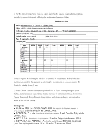O Kardex é muito importante para que sejam identificadas lacunas na coleção (exemplares
que não foram recebidos pela biblioteca) e também duplicatas recebidas.
Inclusão regular de informações relativas ao controle de recebimento de fascículos das
publicações em série. Basicamente as informações são: número do volume, número do
fascículo, mês (se houver), ano.
O nome Kardex é o nome da empresa que fabricava as fichas e os arquivos para essas
fichas. A empresa ainda hoje existe e atua no mercado de armazenamento de documentos.
Apesar do controle de recebimento de periódicos ser feito em softwares automatizados,
ainda se usa o nome kardex.
Bibliografia
 CUNHA, M.B. da; CAVALCANTI, C.R. Dicionário de biblioteconomia e
arquivologia. Brasília: Briquet de Lemos, 2008.
 FONSECA, E.N. da. Introdução à biblioteconomia. 2. ed. Brasília: Briquet de
Lemos, 2007.
 MEY, E.S.A. Introdução à catalogação. Brasília: Briquet de Lemos, 1995.
 SILVA, D.A. da; ARAUJO, I.A. Auxiliar de biblioteca: técnicas e práticas
para formação profissional. 5. ed. Brasília: Thesaurus, 2003.
 